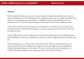 Tribunal
Various special tribunals are set up by the government for dealing with specific matters such as
taxes, land disputes, etc. The Tribunals provide expeditious justice and are usually established when
there are several pending matters relating to a particular subject matter pending before the
traditional courts. Thus, these tribunals help in reducing the burden of the traditional courts.
Article 323A of the Constitution empowers the Parliament to establish Central as well as State-
level administrative tribunals which adjudicate on matters relating to the recruitment and service
of public servants.
Article 323B provides a list of subject matters for which the Tribunals may be established by the
Union Parliament or the State Legislatures. It includes tax, labour disputes, elections, land reforms,
etc.
In the landmark case of Union of India v. R. Gandhi and Ors. (2010), it was held that the list of
matters provided in Section 323B is not intended to restrict the legislature from establishing
tribunals for adjudicating any other matters. The list is not exhaustive and the legislature can
establish Tribunals pertaining to any matter provided in the Seventh Schedule.
SVKM’s NMIMS Deemed to be UNIVERSITY School of Law
 
