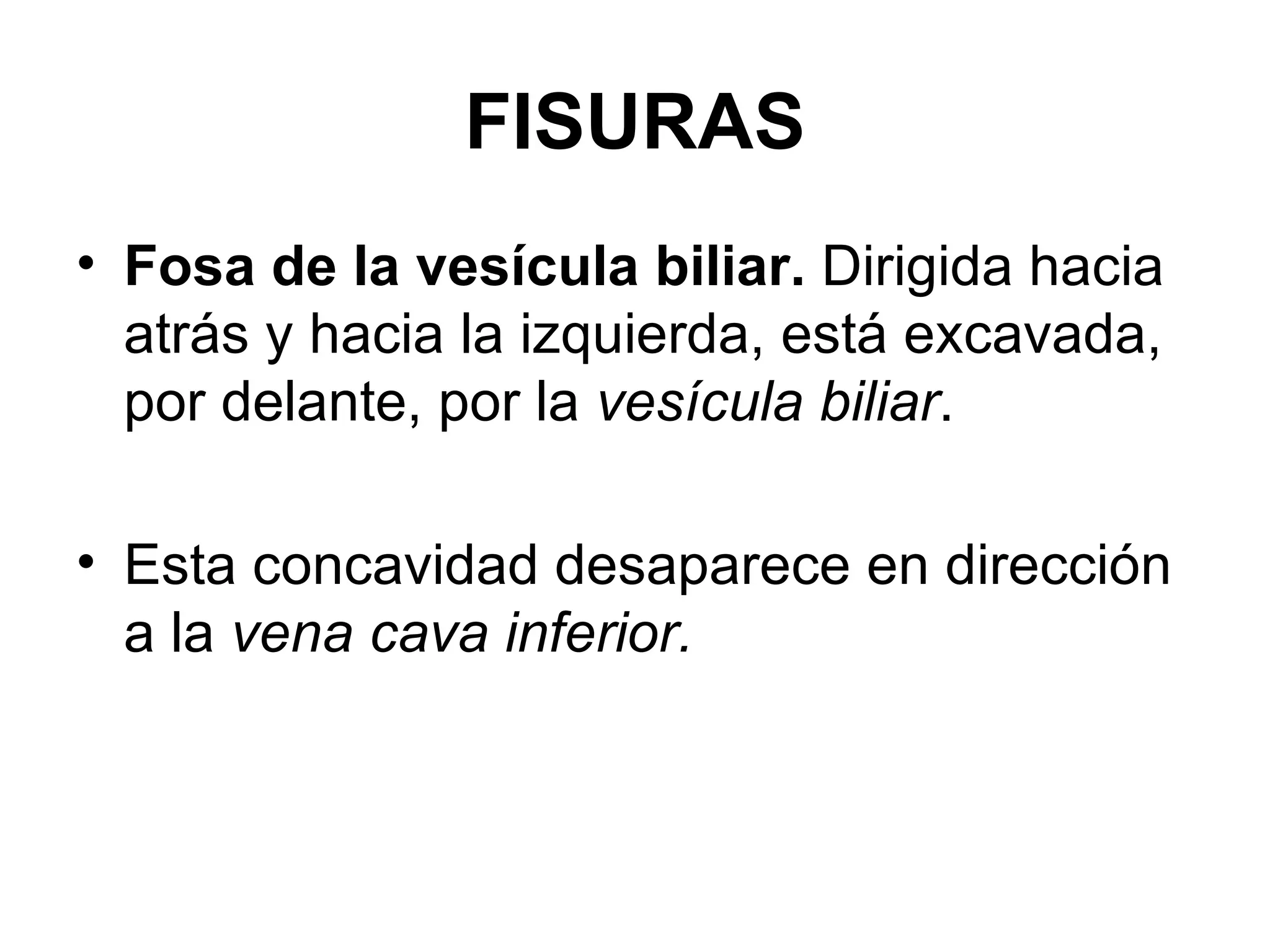 FISURAS
• Fosa de la vesícula biliar. Dirigida hacia
  atrás y hacia la izquierda, está excavada,
  por delante, por la vesícula biliar.

• Esta concavidad desaparece en dirección
  a la vena cava inferior.
 