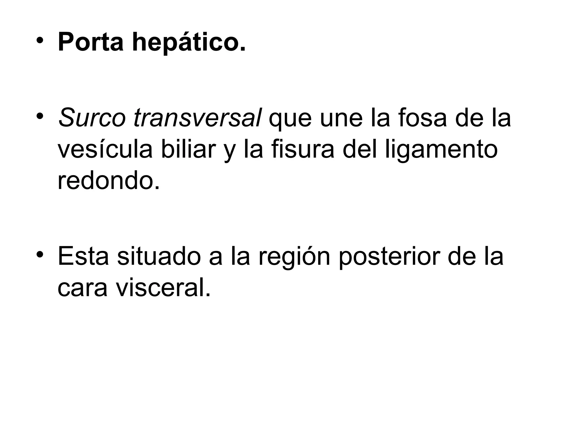 • Porta hepático.

• Surco transversal que une la fosa de la
  vesícula biliar y la fisura del ligamento
  redondo.

• Esta situado a la región posterior de la
  cara visceral.
 