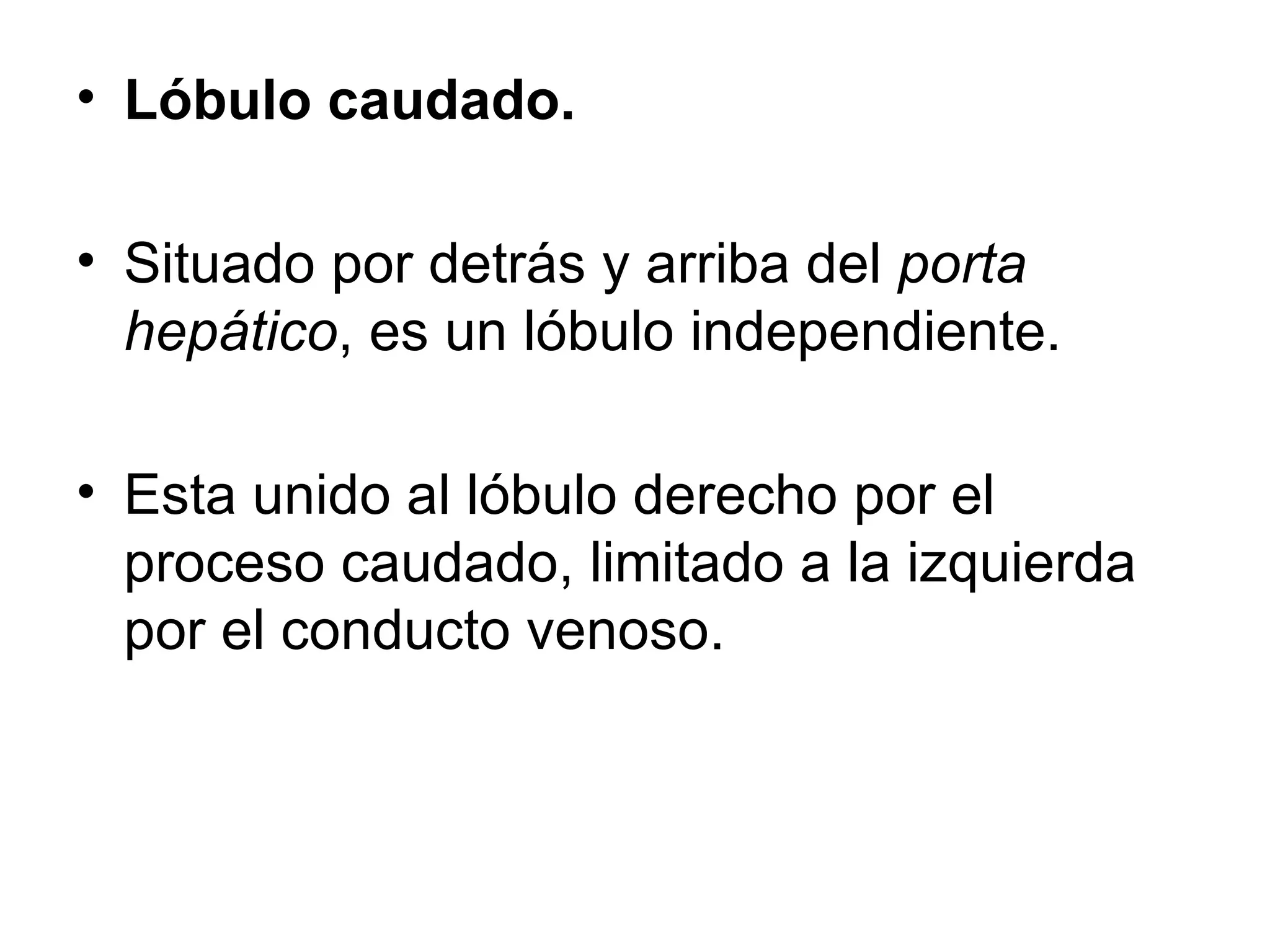 • Lóbulo caudado.

• Situado por detrás y arriba del porta
  hepático, es un lóbulo independiente.

• Esta unido al lóbulo derecho por el
  proceso caudado, limitado a la izquierda
  por el conducto venoso.
 