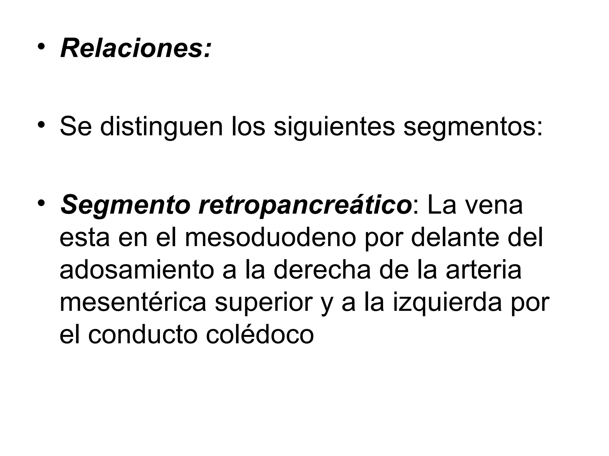• Relaciones:

• Se distinguen los siguientes segmentos:

• Segmento retropancreático: La vena
  esta en el mesoduodeno por delante del
  adosamiento a la derecha de la arteria
  mesentérica superior y a la izquierda por
  el conducto colédoco
 