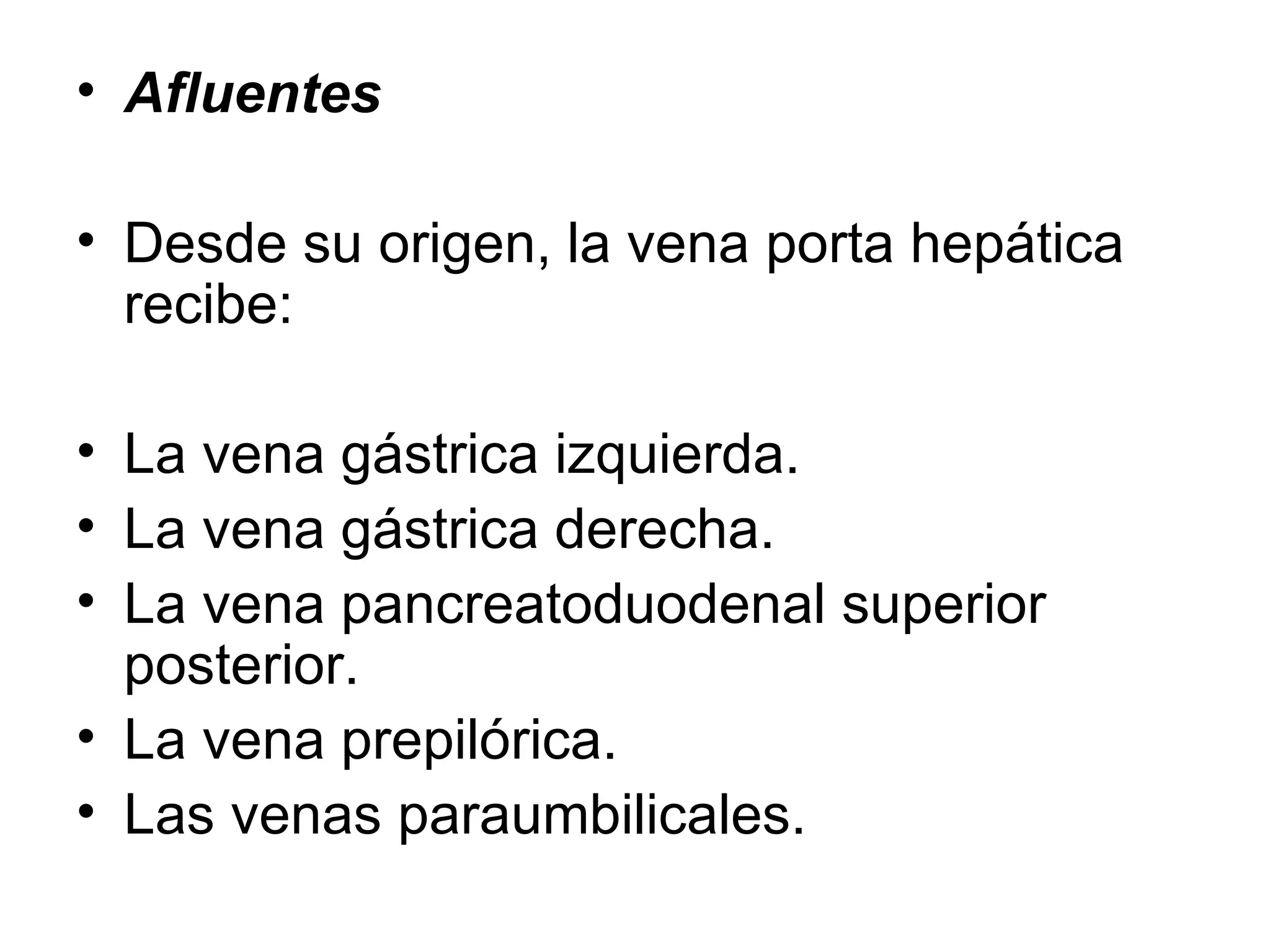 • Afluentes

• Desde su origen, la vena porta hepática
  recibe:

• La vena gástrica izquierda.
• La vena gástrica derecha.
• La vena pancreatoduodenal superior
  posterior.
• La vena prepilórica.
• Las venas paraumbilicales.
 
