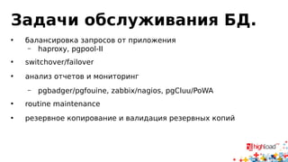 Задачи обслуживания БД.
• балансировка запросов от приложения
– haproxy, pgpool-II
• switchover/failover
• анализ отчетов и мониторинг
– pgbadger/pgfouine, zabbix/nagios, pgCluu/PoWA
• routine maintenance
• резервное копирование и валидация резервных копий
 