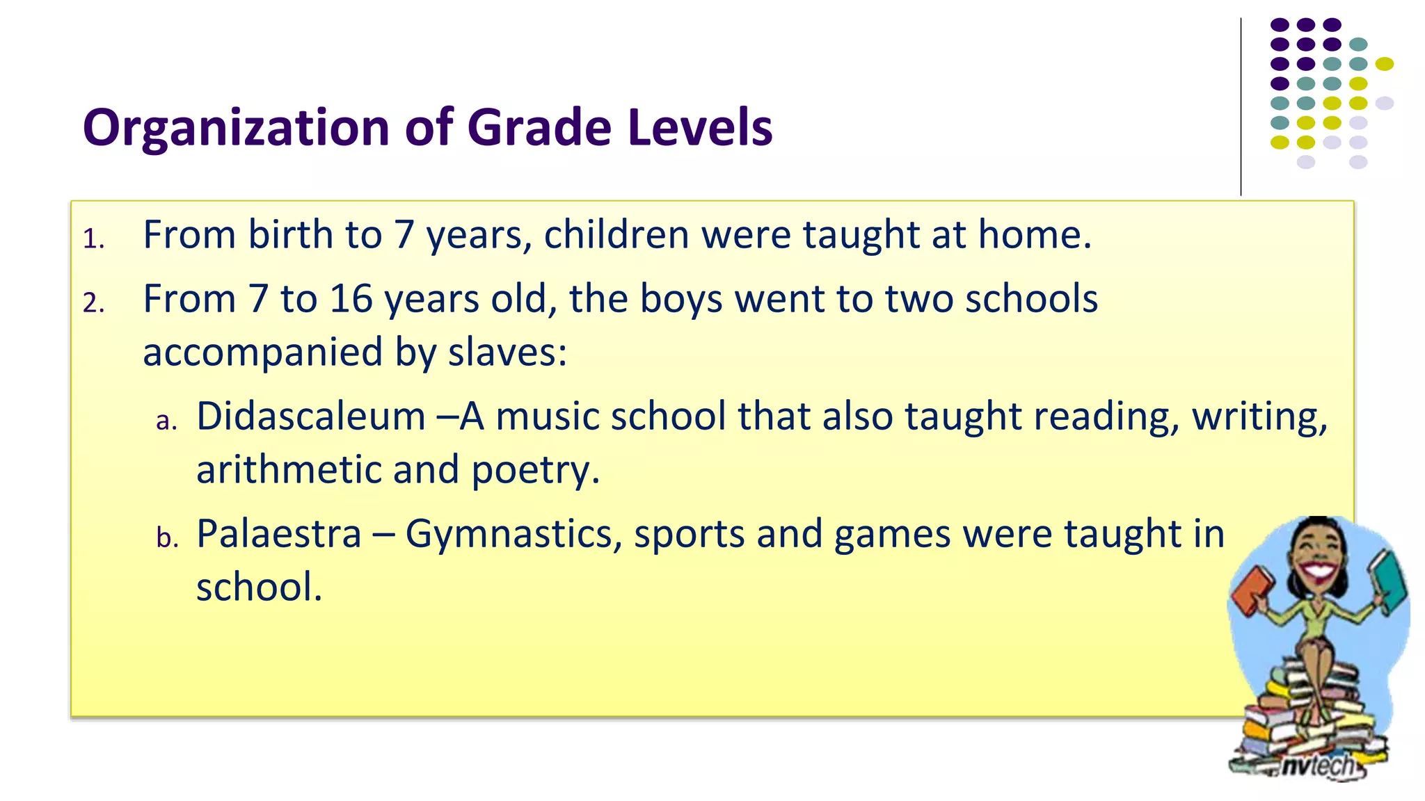 Organization of Grade Levels
1. From birth to 7 years, children were taught at home.
2. From 7 to 16 years old, the boys went to two schools
accompanied by slaves:
a. Didascaleum –A music school that also taught reading, writing,
arithmetic and poetry.
b. Palaestra – Gymnastics, sports and games were taught in
school.
 