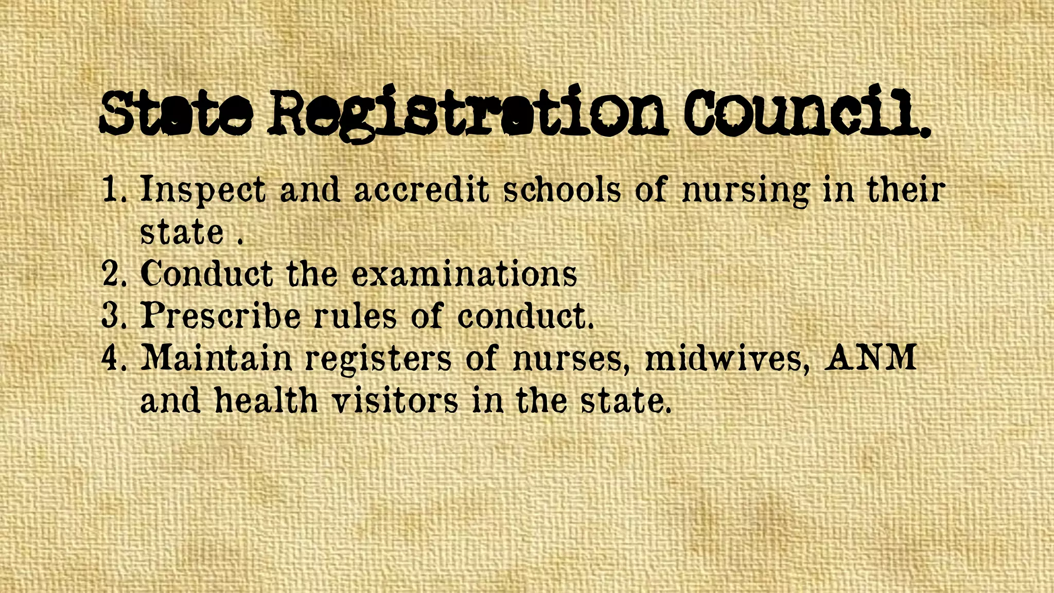 State Registration Council.
1. Inspect and accredit schools of nursing in their
state .
2. Conduct the examinations
3. Prescribe rules of conduct.
4. Maintain registers of nurses, midwives, ANM
and health visitors in the state.
 