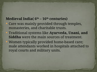 Medieval India( 6th
– 16th
centuries)
 Care was mainly provided through temples,
monasteries, and charitable trusts.
 Traditional systems like Ayurveda, Unani, and
Siddha were the main sources of treatment.
 Women typically provided home-based care;
male attendants worked in hospitals attached to
royal courts and military units.
 