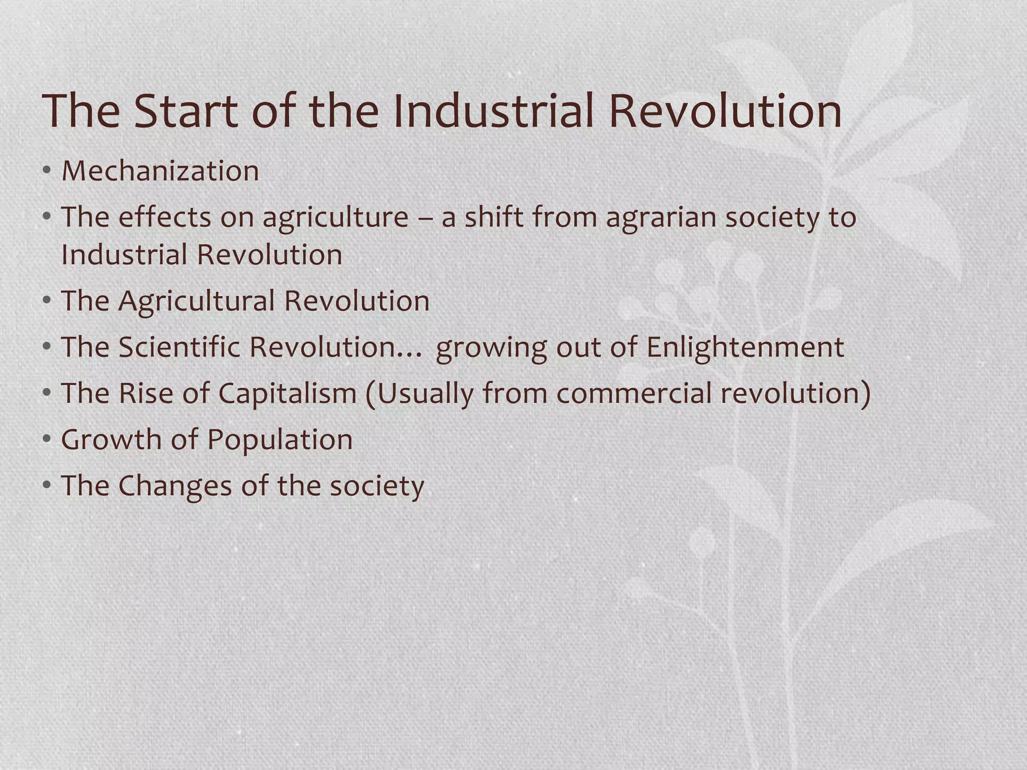 The Start of the Industrial Revolution
• Mechanization
• The effects on agriculture – a shift from agrarian society to
Industrial Revolution
• The Agricultural Revolution
• The Scientific Revolution… growing out of Enlightenment
• The Rise of Capitalism (Usually from commercial revolution)
• Growth of Population
• The Changes of the society
 