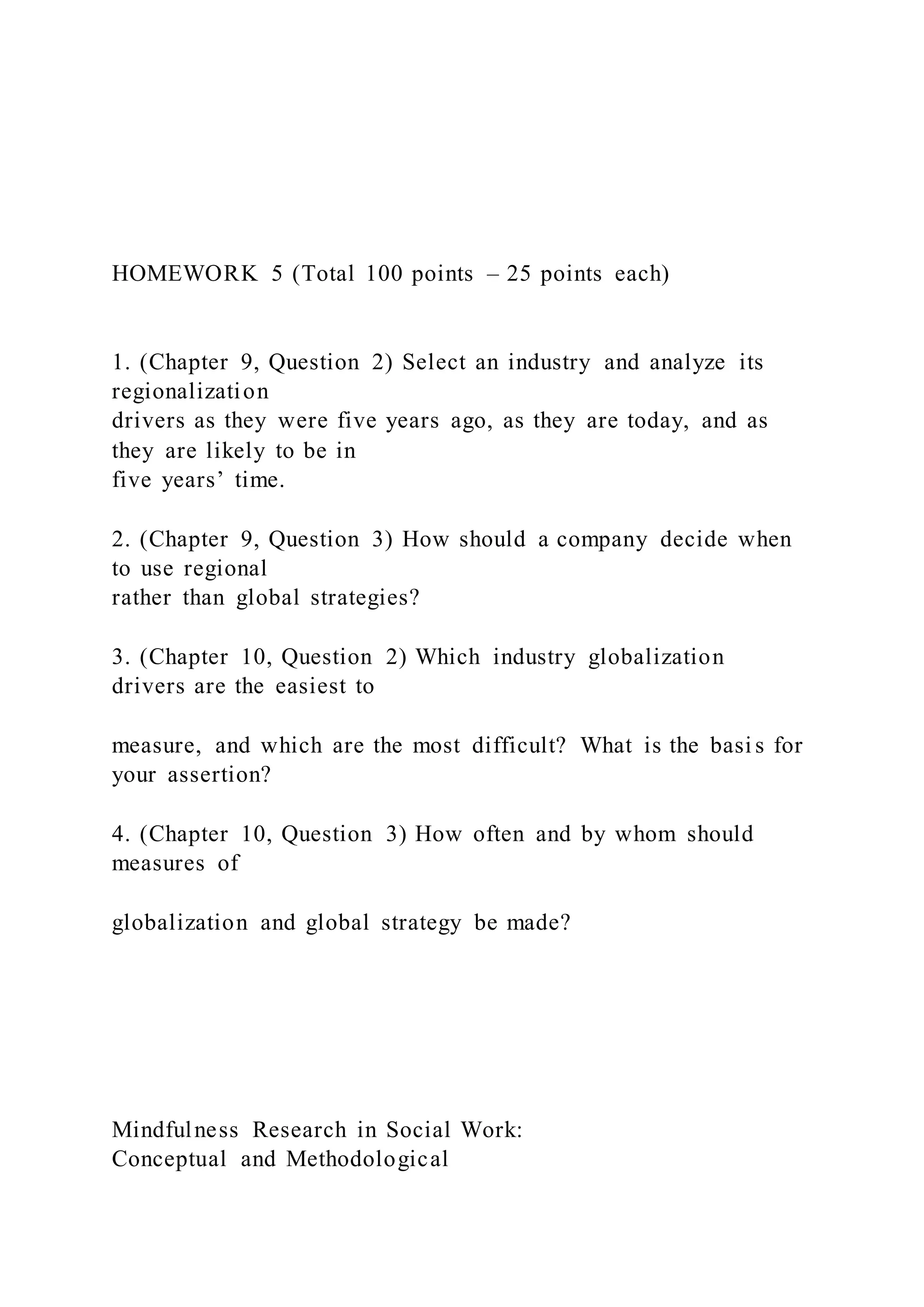 HOMEWORK 5 (Total 100 points – 25 points each)
1. (Chapter 9, Question 2) Select an industry and analyze its
regionalization
drivers as they were five years ago, as they are today, and as
they are likely to be in
five years’ time.
2. (Chapter 9, Question 3) How should a company decide when
to use regional
rather than global strategies?
3. (Chapter 10, Question 2) Which industry globalization
drivers are the easiest to
measure, and which are the most difficult? What is the basi s for
your assertion?
4. (Chapter 10, Question 3) How often and by whom should
measures of
globalization and global strategy be made?
Mindfulness Research in Social Work:
Conceptual and Methodological
 