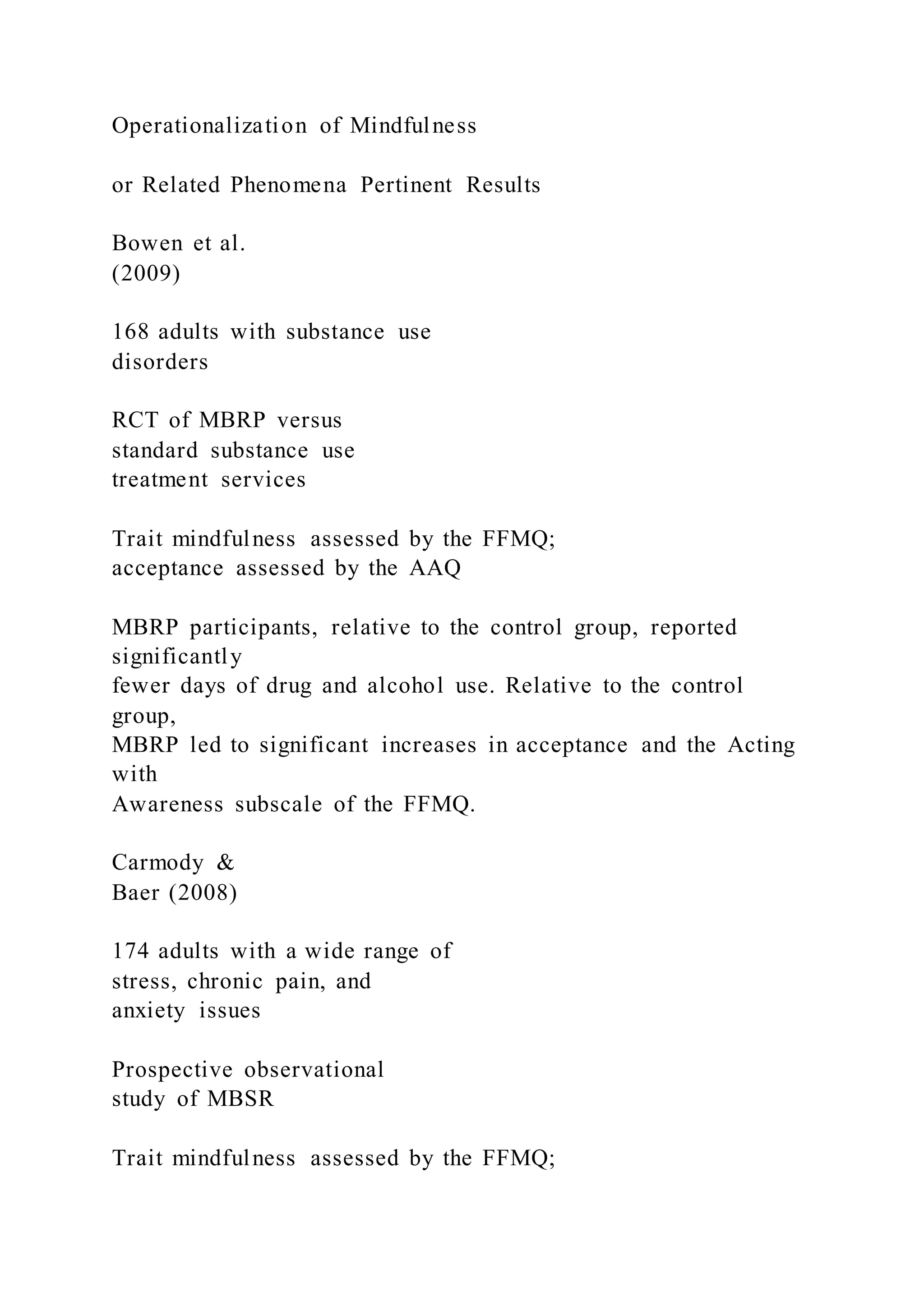 Operationalization of Mindfulness
or Related Phenomena Pertinent Results
Bowen et al.
(2009)
168 adults with substance use
disorders
RCT of MBRP versus
standard substance use
treatment services
Trait mindfulness assessed by the FFMQ;
acceptance assessed by the AAQ
MBRP participants, relative to the control group, reported
significantly
fewer days of drug and alcohol use. Relative to the control
group,
MBRP led to significant increases in acceptance and the Acting
with
Awareness subscale of the FFMQ.
Carmody &
Baer (2008)
174 adults with a wide range of
stress, chronic pain, and
anxiety issues
Prospective observational
study of MBSR
Trait mindfulness assessed by the FFMQ;
 