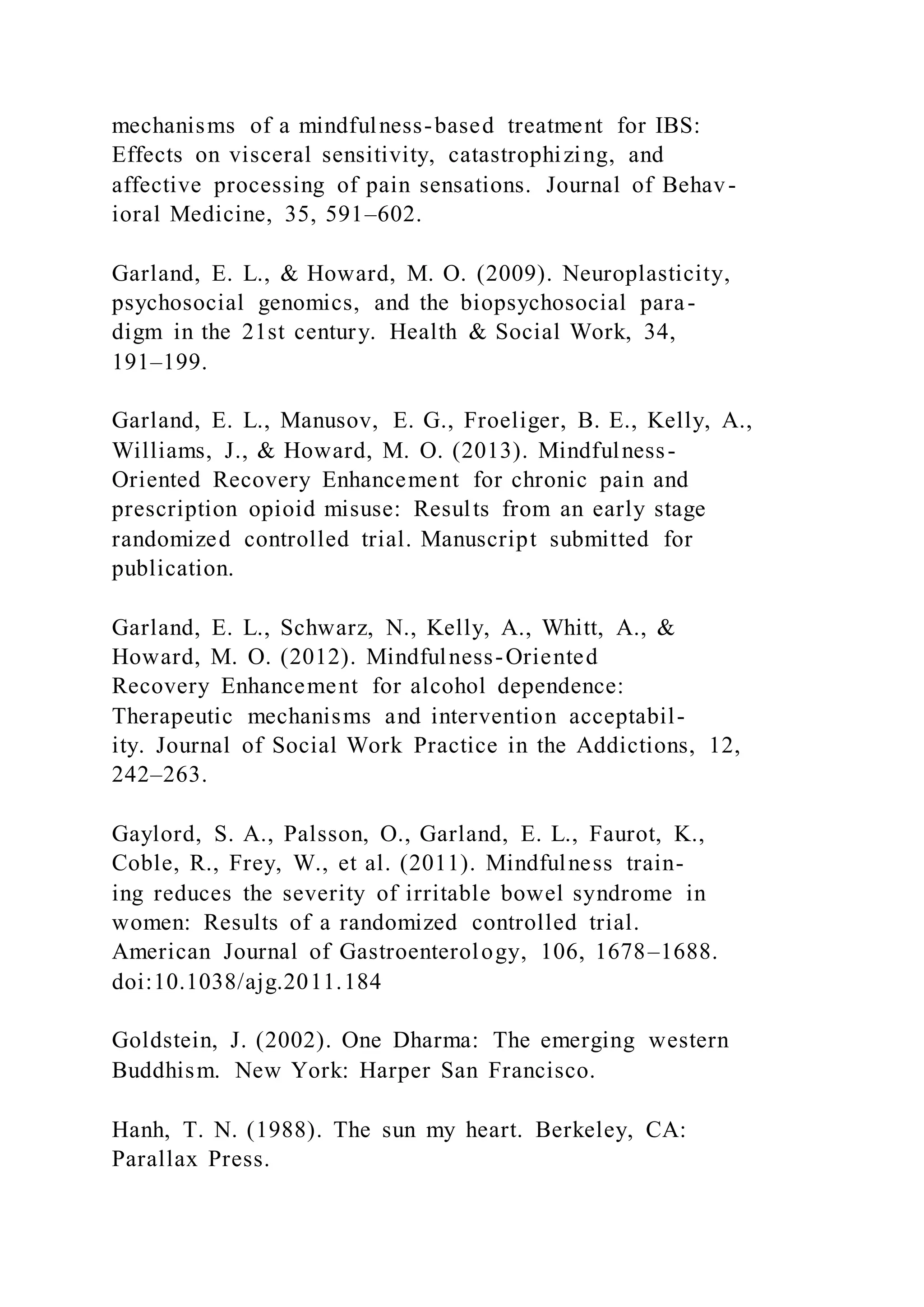 mechanisms of a mindfulness-based treatment for IBS:
Effects on visceral sensitivity, catastrophizing, and
affective processing of pain sensations. Journal of Behav-
ioral Medicine, 35, 591–602.
Garland, E. L., & Howard, M. O. (2009). Neuroplasticity,
psychosocial genomics, and the biopsychosocial para-
digm in the 21st century. Health & Social Work, 34,
191–199.
Garland, E. L., Manusov, E. G., Froeliger, B. E., Kelly, A.,
Williams, J., & Howard, M. O. (2013). Mindfulness-
Oriented Recovery Enhancement for chronic pain and
prescription opioid misuse: Results from an early stage
randomized controlled trial. Manuscript submitted for
publication.
Garland, E. L., Schwarz, N., Kelly, A., Whitt, A., &
Howard, M. O. (2012). Mindfulness-Oriented
Recovery Enhancement for alcohol dependence:
Therapeutic mechanisms and intervention acceptabil-
ity. Journal of Social Work Practice in the Addictions, 12,
242–263.
Gaylord, S. A., Palsson, O., Garland, E. L., Faurot, K.,
Coble, R., Frey, W., et al. (2011). Mindfulness train-
ing reduces the severity of irritable bowel syndrome in
women: Results of a randomized controlled trial.
American Journal of Gastroenterology, 106, 1678–1688.
doi:10.1038/ajg.2011.184
Goldstein, J. (2002). One Dharma: The emerging western
Buddhism. New York: Harper San Francisco.
Hanh, T. N. (1988). The sun my heart. Berkeley, CA:
Parallax Press.
 