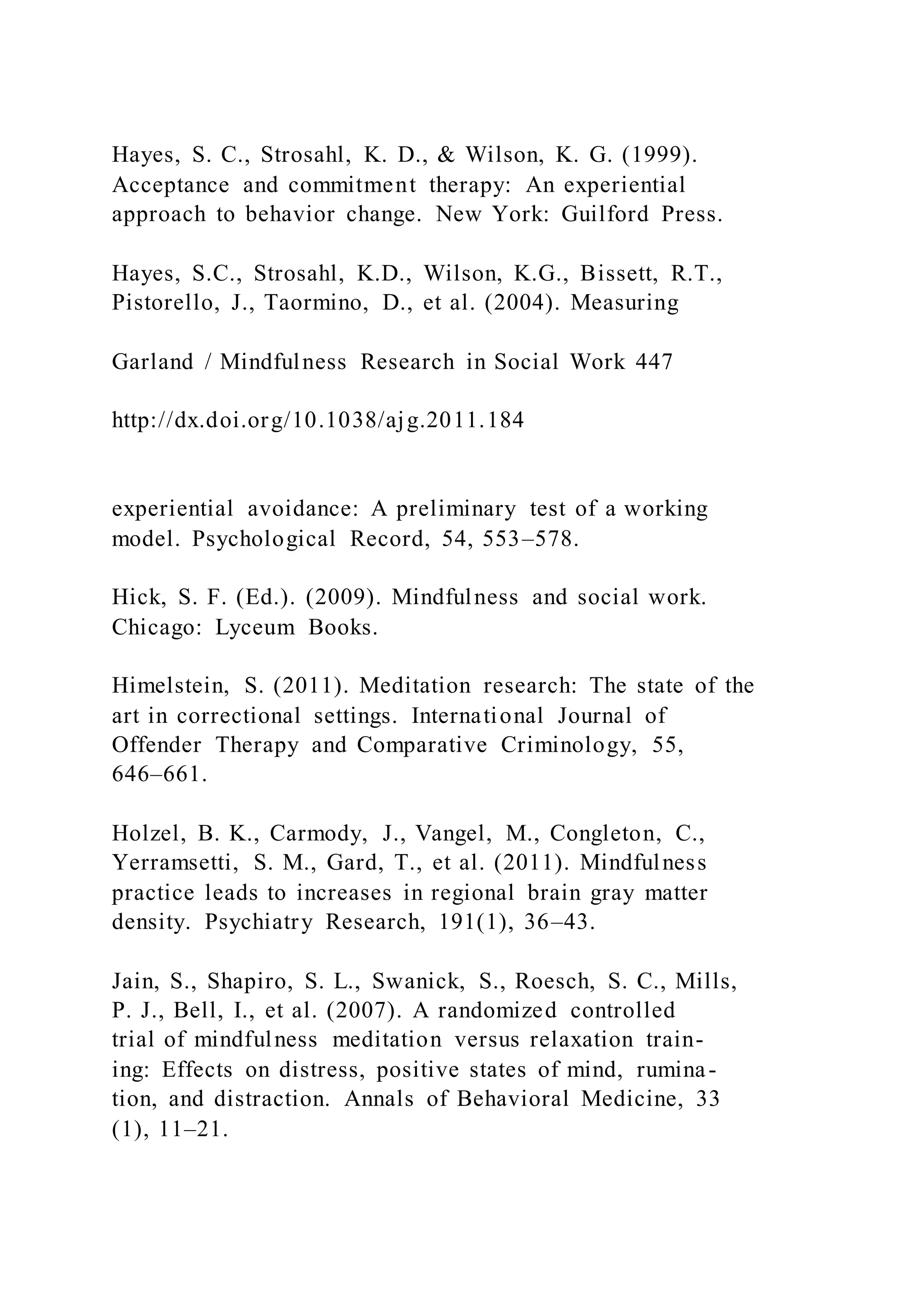 Hayes, S. C., Strosahl, K. D., & Wilson, K. G. (1999).
Acceptance and commitment therapy: An experiential
approach to behavior change. New York: Guilford Press.
Hayes, S.C., Strosahl, K.D., Wilson, K.G., Bissett, R.T.,
Pistorello, J., Taormino, D., et al. (2004). Measuring
Garland / Mindfulness Research in Social Work 447
http://dx.doi.org/10.1038/ajg.2011.184
experiential avoidance: A preliminary test of a working
model. Psychological Record, 54, 553–578.
Hick, S. F. (Ed.). (2009). Mindfulness and social work.
Chicago: Lyceum Books.
Himelstein, S. (2011). Meditation research: The state of the
art in correctional settings. International Journal of
Offender Therapy and Comparative Criminology, 55,
646–661.
Holzel, B. K., Carmody, J., Vangel, M., Congleton, C.,
Yerramsetti, S. M., Gard, T., et al. (2011). Mindfulness
practice leads to increases in regional brain gray matter
density. Psychiatry Research, 191(1), 36–43.
Jain, S., Shapiro, S. L., Swanick, S., Roesch, S. C., Mills,
P. J., Bell, I., et al. (2007). A randomized controlled
trial of mindfulness meditation versus relaxation train-
ing: Effects on distress, positive states of mind, rumina-
tion, and distraction. Annals of Behavioral Medicine, 33
(1), 11–21.
 