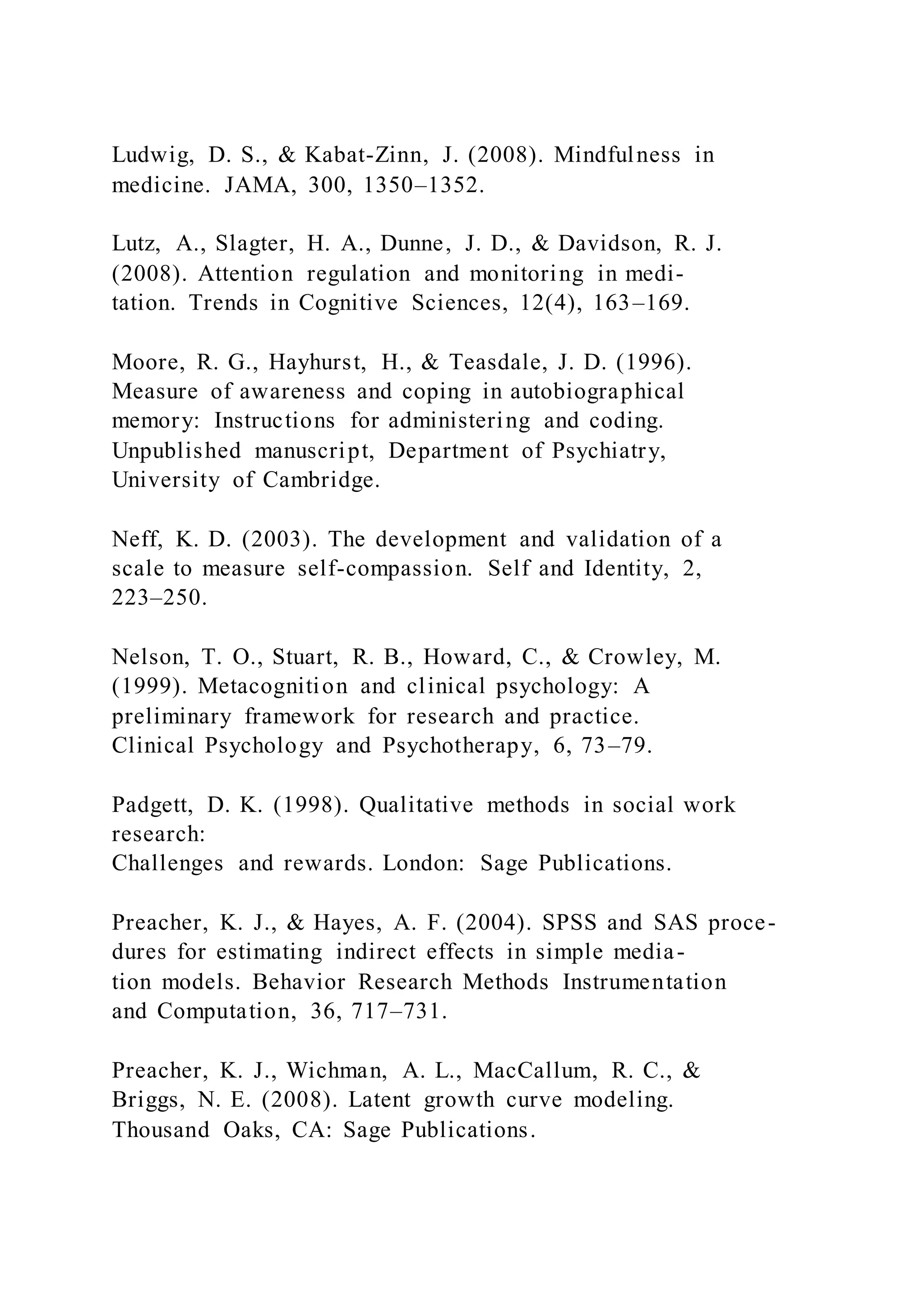 Ludwig, D. S., & Kabat-Zinn, J. (2008). Mindfulness in
medicine. JAMA, 300, 1350–1352.
Lutz, A., Slagter, H. A., Dunne, J. D., & Davidson, R. J.
(2008). Attention regulation and monitoring in medi-
tation. Trends in Cognitive Sciences, 12(4), 163–169.
Moore, R. G., Hayhurst, H., & Teasdale, J. D. (1996).
Measure of awareness and coping in autobiographical
memory: Instructions for administering and coding.
Unpublished manuscript, Department of Psychiatry,
University of Cambridge.
Neff, K. D. (2003). The development and validation of a
scale to measure self-compassion. Self and Identity, 2,
223–250.
Nelson, T. O., Stuart, R. B., Howard, C., & Crowley, M.
(1999). Metacognition and clinical psychology: A
preliminary framework for research and practice.
Clinical Psychology and Psychotherapy, 6, 73–79.
Padgett, D. K. (1998). Qualitative methods in social work
research:
Challenges and rewards. London: Sage Publications.
Preacher, K. J., & Hayes, A. F. (2004). SPSS and SAS proce-
dures for estimating indirect effects in simple media-
tion models. Behavior Research Methods Instrumentation
and Computation, 36, 717–731.
Preacher, K. J., Wichman, A. L., MacCallum, R. C., &
Briggs, N. E. (2008). Latent growth curve modeling.
Thousand Oaks, CA: Sage Publications.
 