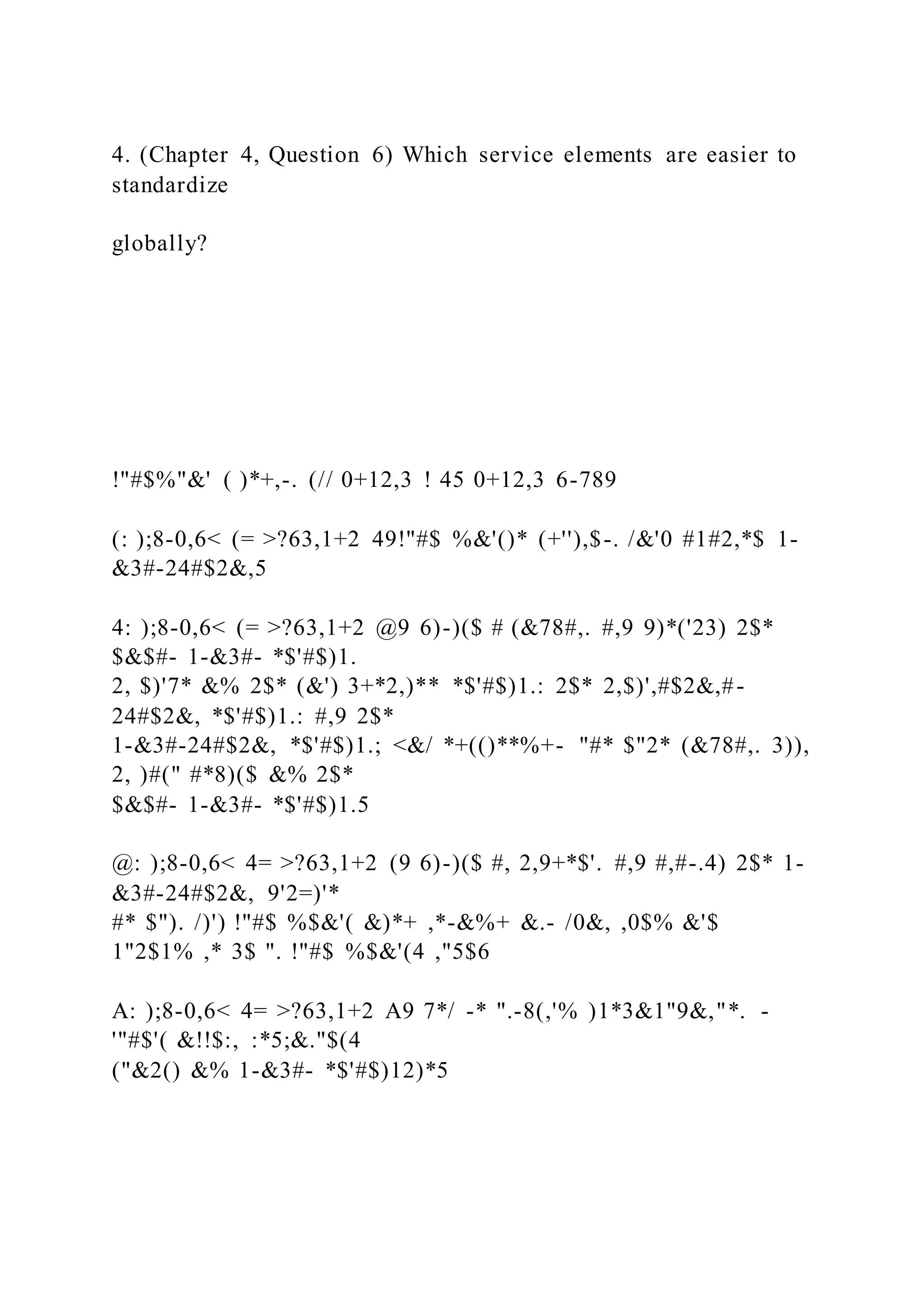 4. (Chapter 4, Question 6) Which service elements are easier to
standardize
globally?
!"#$%"&' ( )*+,-. (// 0+12,3 ! 45 0+12,3 6-789
(: );8-0,6< (= >?63,1+2 49!"#$ %&'()* (+''),$-. /&'0 #1#2,*$ 1-
&3#-24#$2&,5
4: );8-0,6< (= >?63,1+2 @9 6)-)($ # (&78#,. #,9 9)*('23) 2$*
$&$#- 1-&3#- *$'#$)1.
2, $)'7* &% 2$* (&') 3+*2,)** *$'#$)1.: 2$* 2,$)',#$2&,#-
24#$2&, *$'#$)1.: #,9 2$*
1-&3#-24#$2&, *$'#$)1.; <&/ *+(()**%+- "#* $"2* (&78#,. 3)),
2, )#(" #*8)($ &% 2$*
$&$#- 1-&3#- *$'#$)1.5
@: );8-0,6< 4= >?63,1+2 (9 6)-)($ #, 2,9+*$'. #,9 #,#-.4) 2$* 1-
&3#-24#$2&, 9'2=)'*
#* $"). /)') !"#$ %$&'( &)*+ ,*-&%+ &.- /0&, ,0$% &'$
1"2$1% ,* 3$ ". !"#$ %$&'(4 ,"5$6
A: );8-0,6< 4= >?63,1+2 A9 7*/ -* ".-8(,'% )1*3&1"9&,"*. -
'"#$'( &!!$:, :*5;&."$(4
("&2() &% 1-&3#- *$'#$)12)*5
 
