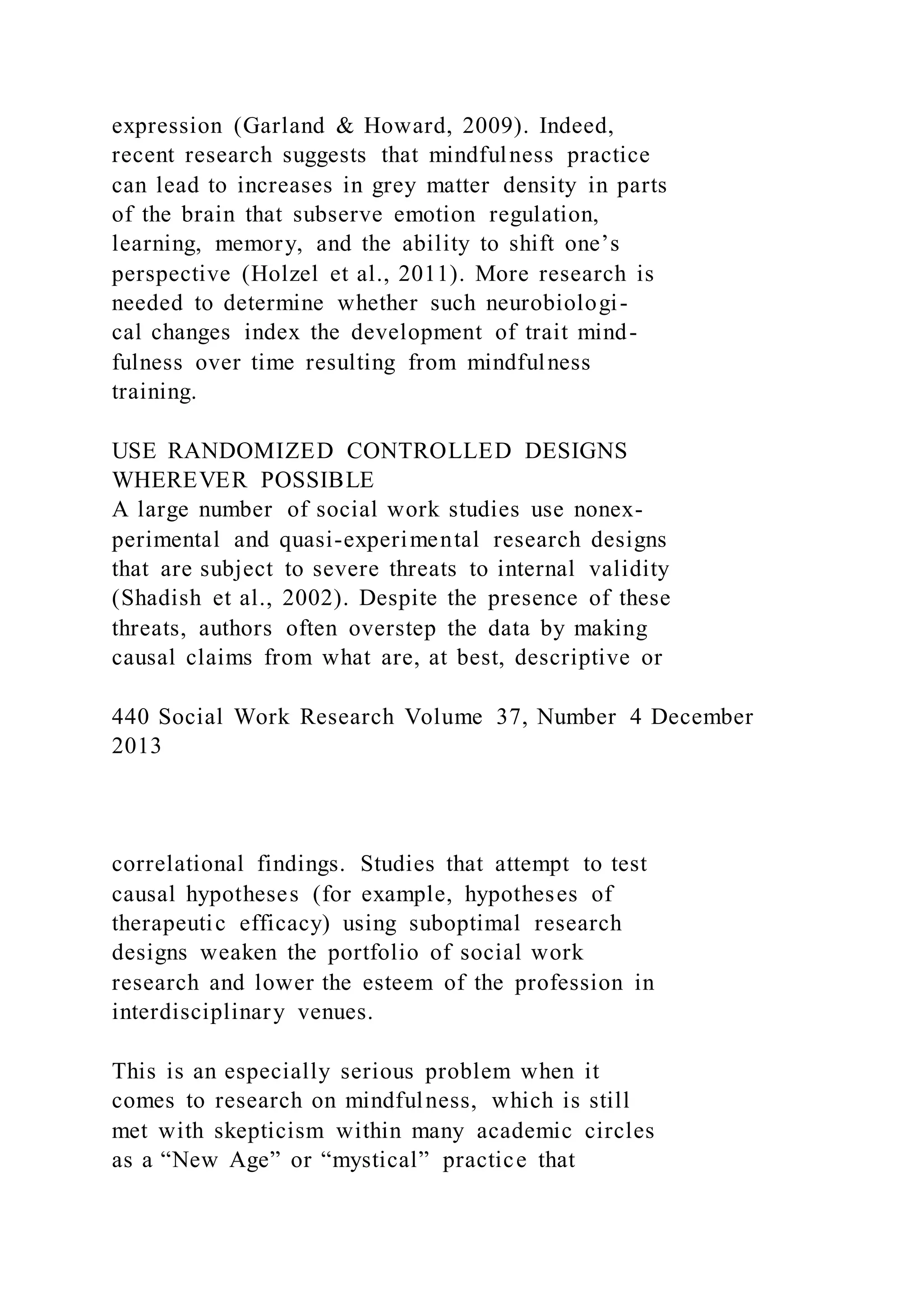expression (Garland & Howard, 2009). Indeed,
recent research suggests that mindfulness practice
can lead to increases in grey matter density in parts
of the brain that subserve emotion regulation,
learning, memory, and the ability to shift one’s
perspective (Holzel et al., 2011). More research is
needed to determine whether such neurobiologi-
cal changes index the development of trait mind-
fulness over time resulting from mindfulness
training.
USE RANDOMIZED CONTROLLED DESIGNS
WHEREVER POSSIBLE
A large number of social work studies use nonex-
perimental and quasi-experimental research designs
that are subject to severe threats to internal validity
(Shadish et al., 2002). Despite the presence of these
threats, authors often overstep the data by making
causal claims from what are, at best, descriptive or
440 Social Work Research Volume 37, Number 4 December
2013
correlational findings. Studies that attempt to test
causal hypotheses (for example, hypotheses of
therapeutic efficacy) using suboptimal research
designs weaken the portfolio of social work
research and lower the esteem of the profession in
interdisciplinary venues.
This is an especially serious problem when it
comes to research on mindfulness, which is still
met with skepticism within many academic circles
as a “New Age” or “mystical” practice that
 