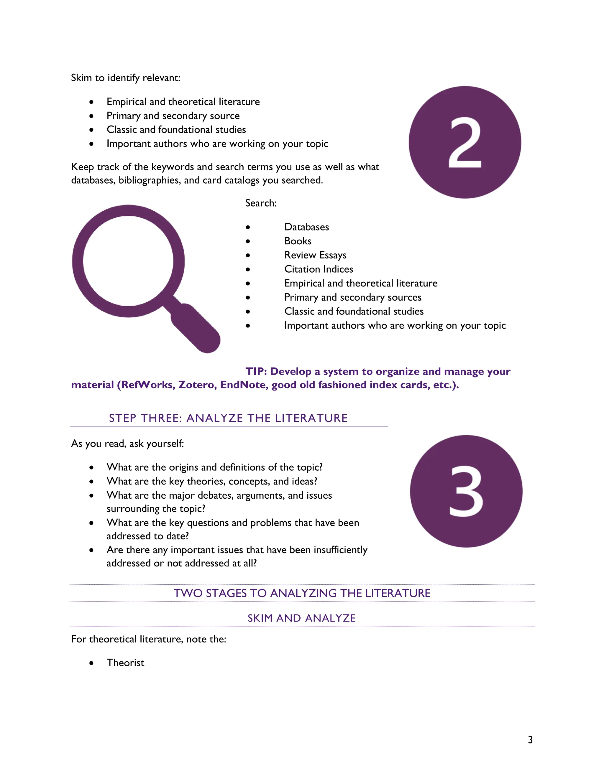 3
Skim to identify relevant:
• Empirical and theoretical literature
• Primary and secondary source
• Classic and foundational studies
• Important authors who are working on your topic
Keep track of the keywords and search terms you use as well as what
databases, bibliographies, and card catalogs you searched.
Search:
• Databases
• Books
• Review Essays
• Citation Indices
• Empirical and theoretical literature
• Primary and secondary sources
• Classic and foundational studies
• Important authors who are working on your topic
TIP: Develop a system to organize and manage your
material (RefWorks, Zotero, EndNote, good old fashioned index cards, etc.).
STEP THREE: ANALYZE THE LITERATURE
As you read, ask yourself:
• What are the origins and definitions of the topic?
• What are the key theories, concepts, and ideas?
• What are the major debates, arguments, and issues
surrounding the topic?
• What are the key questions and problems that have been
addressed to date?
• Are there any important issues that have been insufficiently
addressed or not addressed at all?
TWO STAGES TO ANALYZING THE LITERATURE
SKIM AND ANALYZE
For theoretical literature, note the:
• Theorist
 