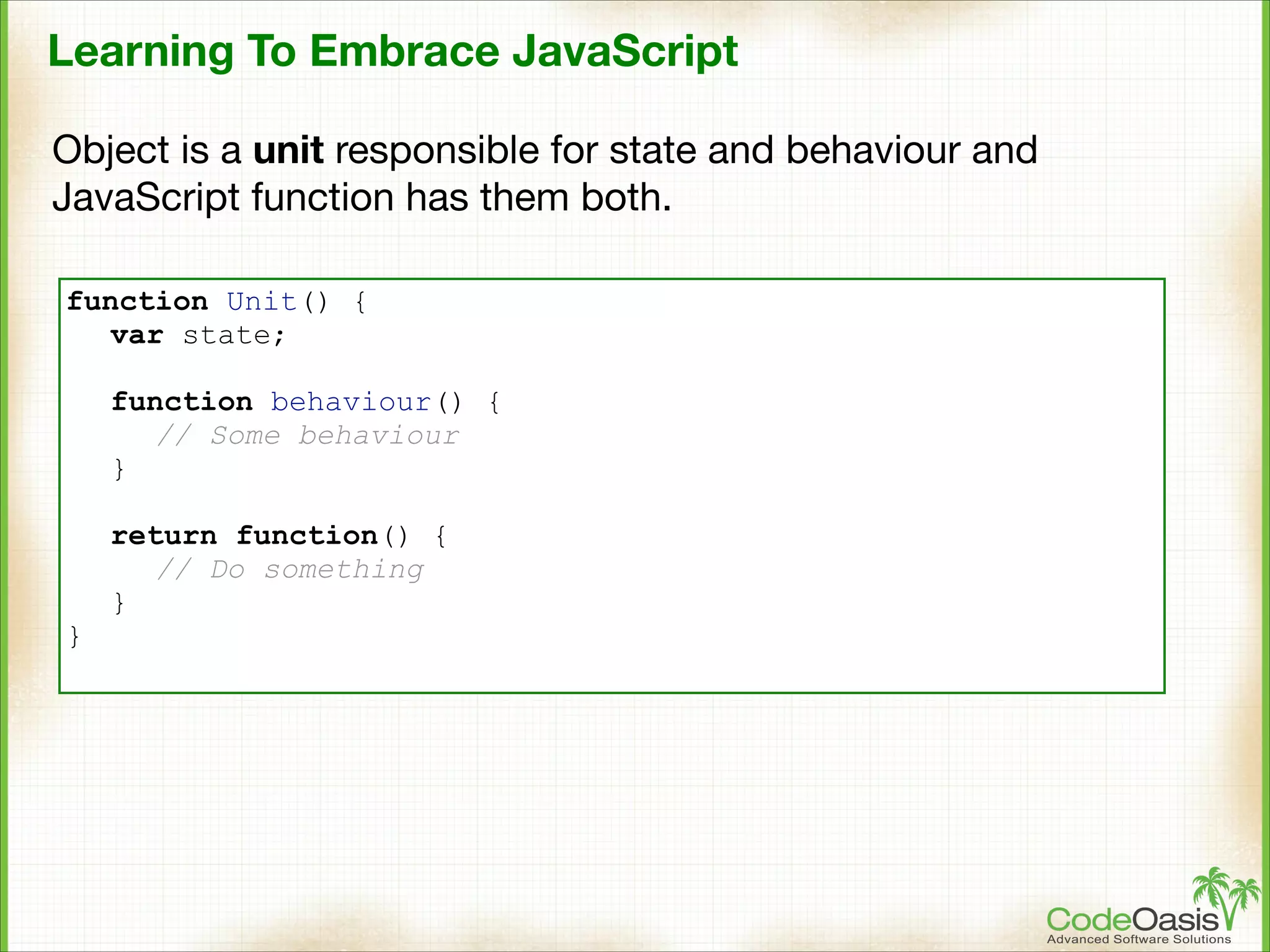 Learning To Embrace JavaScript
Object is a unit responsible for state and behaviour and
JavaScript function has them both.
function Unit() {
var state;
!
function behaviour() {
// Some behaviour
}

}

return function() {
// Do something
}

 