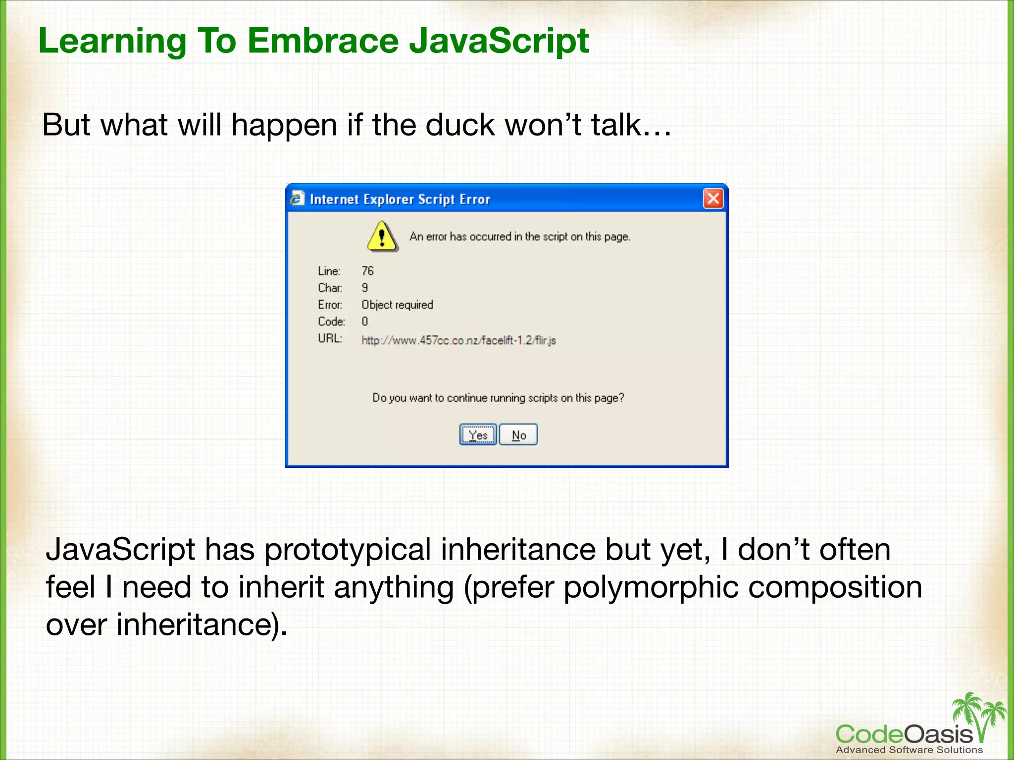 Learning To Embrace JavaScript
But what will happen if the duck won’t talk…

JavaScript has prototypical inheritance but yet, I don’t often
feel I need to inherit anything (prefer polymorphic composition
over inheritance).

 