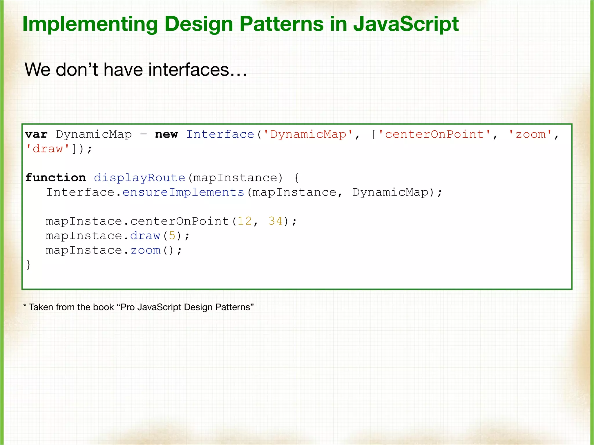Implementing Design Patterns in JavaScript
We don’t have interfaces…

var DynamicMap = new Interface('DynamicMap', ['centerOnPoint', 'zoom',
'draw']);

!

function displayRoute(mapInstance) {
Interface.ensureImplements(mapInstance, DynamicMap);

!

mapInstace.centerOnPoint(12, 34);
mapInstace.draw(5);
mapInstace.zoom();
}
* Taken from the book “Pro JavaScript Design Patterns”

 
