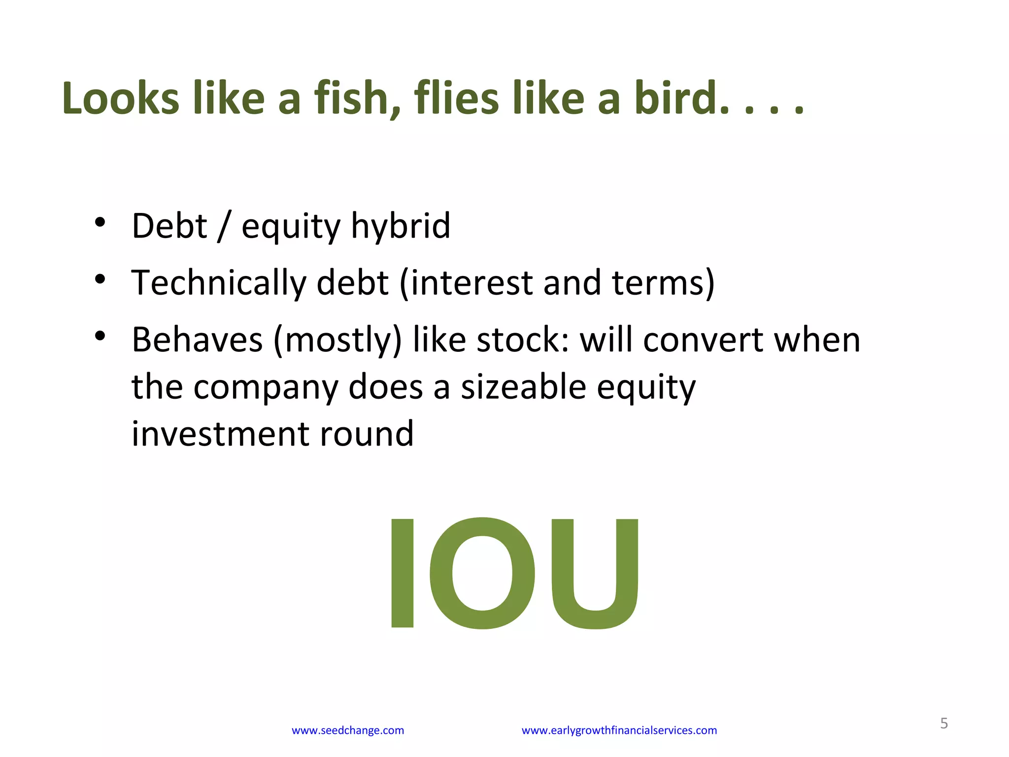 Looks like a fish, flies like a bird. . . .
5
• Debt / equity hybrid
• Technically debt (interest and terms)
• Behaves (mostly) like stock: will convert when
the company does a sizeable equity
investment round
www.seedchange.com www.earlygrowthfinancialservices.com
IOU
 