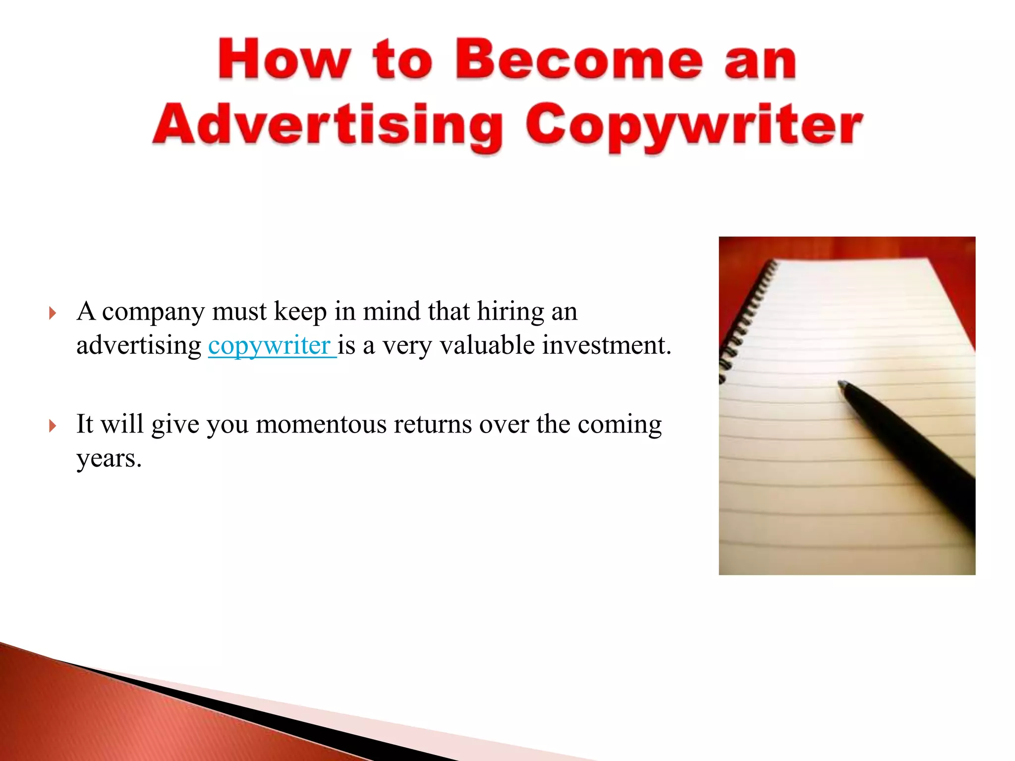 A company must keep in mind that hiring an advertising copywriter is a very valuable investment. It will give you momentous returns over the coming years. How to Become an Advertising Copywriter