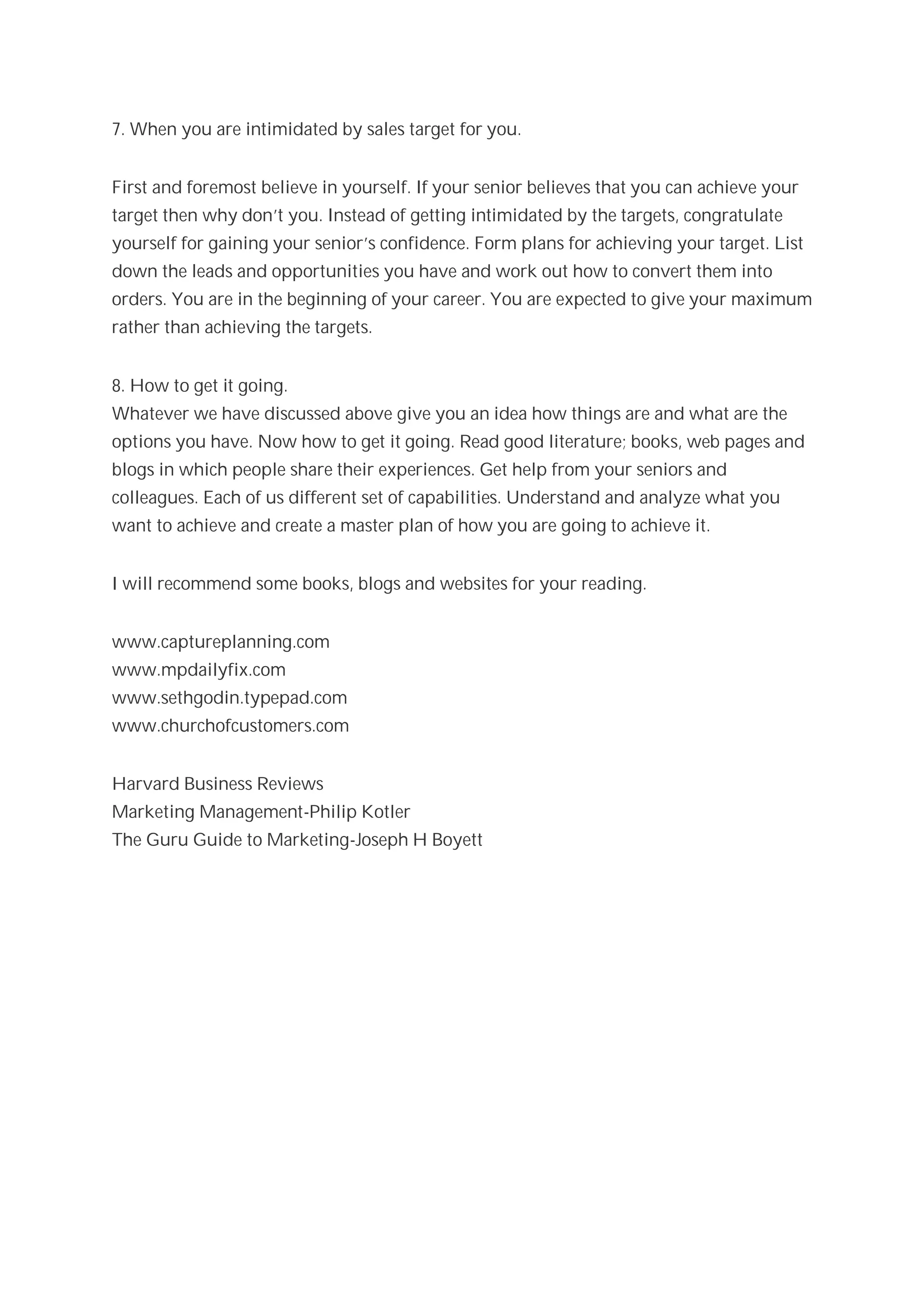 7. When you are intimidated by sales target for you.


First and foremost believe in yourself. If your senior believes that you can achieve your
target then why don’t you. Instead of getting intimidated by the targets, congratulate
yourself for gaining your senior’s confidence. Form plans for achieving your target. List
down the leads and opportunities you have and work out how to convert them into
orders. You are in the beginning of your career. You are expected to give your maximum
rather than achieving the targets.


8. How to get it going.
Whatever we have discussed above give you an idea how things are and what are the
options you have. Now how to get it going. Read good literature; books, web pages and
blogs in which people share their experiences. Get help from your seniors and
colleagues. Each of us different set of capabilities. Understand and analyze what you
want to achieve and create a master plan of how you are going to achieve it.


I will recommend some books, blogs and websites for your reading.


www.captureplanning.com
www.mpdailyfix.com
www.sethgodin.typepad.com
www.churchofcustomers.com


Harvard Business Reviews
Marketing Management-Philip Kotler
The Guru Guide to Marketing-Joseph H Boyett
 
