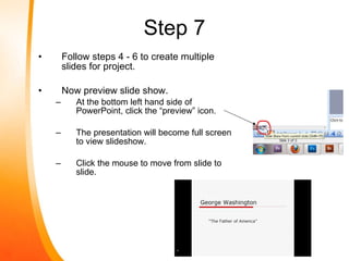Step 7 Follow steps 4 - 6 to create multiple slides for project. Now preview slide show. At the bottom left hand side of PowerPoint, click the “preview” icon. The presentation will become full screen to view slideshow. Click the mouse to move from slide to slide. 