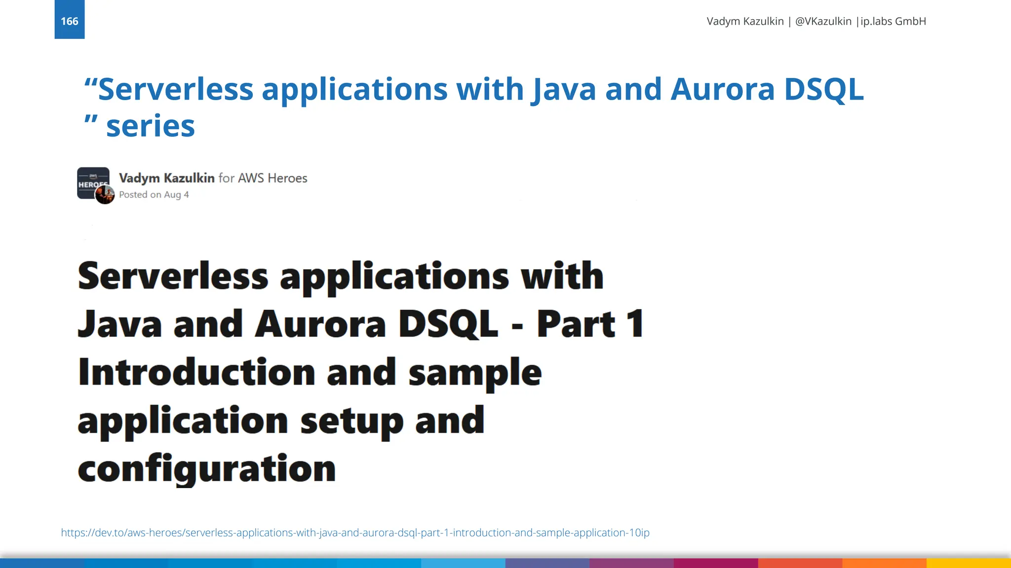 Vadym Kazulkin | @VKazulkin |ip.labs GmbH
“Serverless applications with Java and Aurora DSQL
” series
166
https://dev.to/aws-heroes/serverless-applications-with-java-and-aurora-dsql-part-1-introduction-and-sample-application-10ip
 
