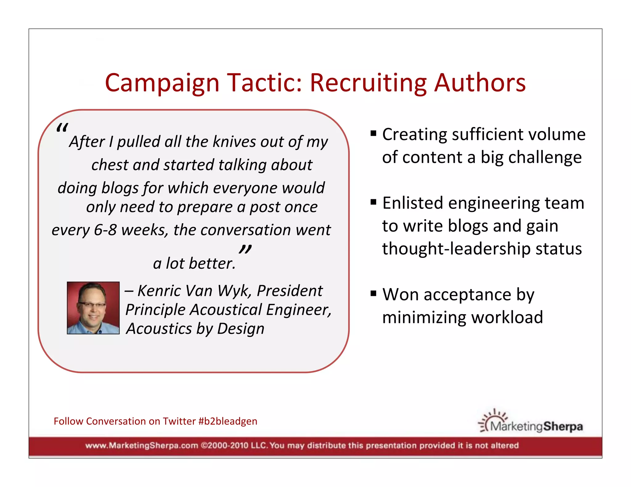 Campaign Tactic: Recruiting Authors
“After I pulled all the knives out of my         Creating sufficient volume  
                                                 of content a big challenge
      chest and started talking about
 doing blogs for which everyone would 
     only need to prepare a post once            Enlisted engineering team
every 6‐8 weeks, the conversation went           to write blogs and gain  
                                                 thought‐leadership status
                    a lot better.    ”
             – Kenric Van Wyk, President               Won acceptance by 
   and       Principle Acoustical Engineer,                 
                                                       minimizing workload
             Acoustics by Design




Follow Conversation on Twitter #b2bleadgen
 