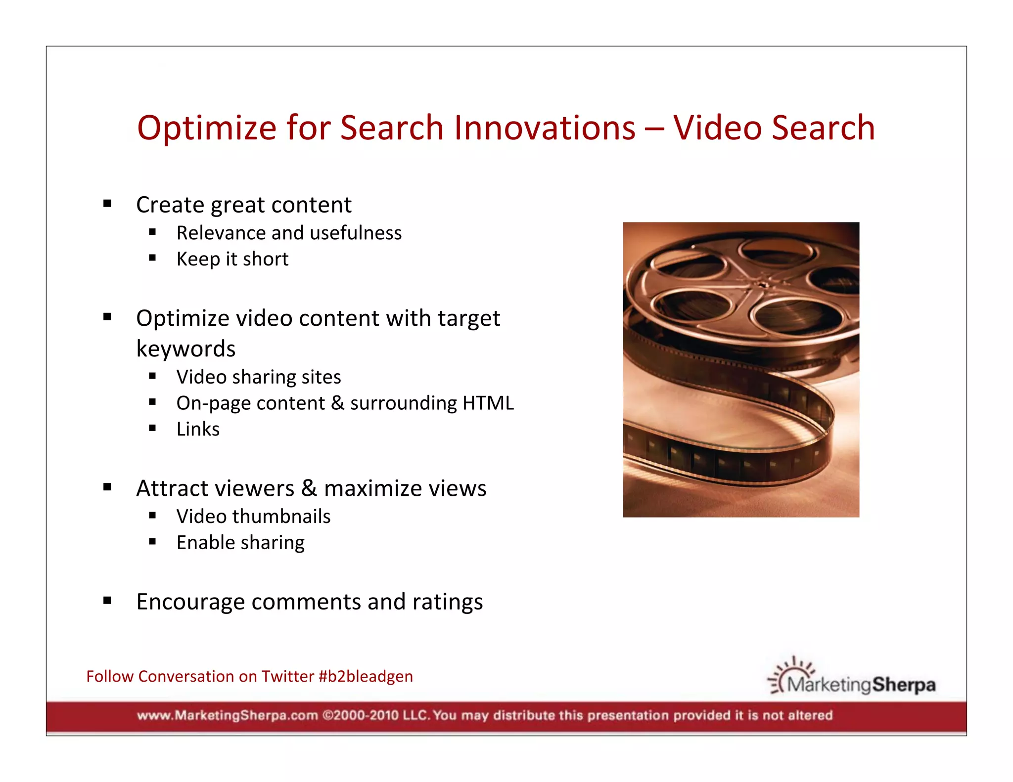 Optimize for Search Innovations – Video Search
      Create great content
           Relevance and usefulness
           Keep it short

      Optimize video content with target 
      keywords
           Video sharing sites
           On‐page content & surrounding HTML
           Links

      Attract viewers & maximize views
           Video thumbnails
           Enable sharing

      Encourage comments and ratings

Follow Conversation on Twitter #b2bleadgen
 