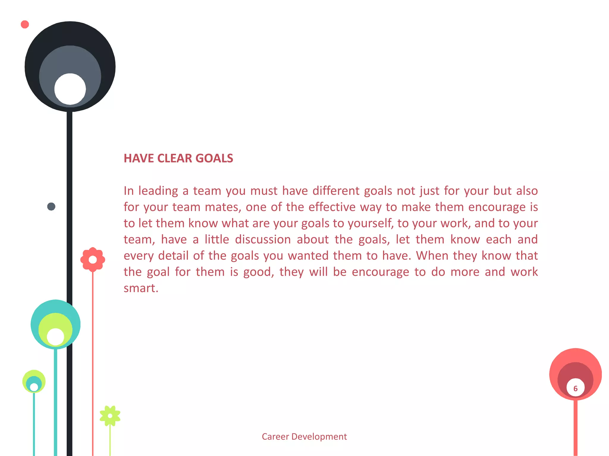HAVE CLEAR GOALS
In leading a team you must have different goals not just for your but also
for your team mates, one of the effective way to make them encourage is
to let them know what are your goals to yourself, to your work, and to your
team, have a little discussion about the goals, let them know each and
every detail of the goals you wanted them to have. When they know that
the goal for them is good, they will be encourage to do more and work
smart.

6

Career Development

 
