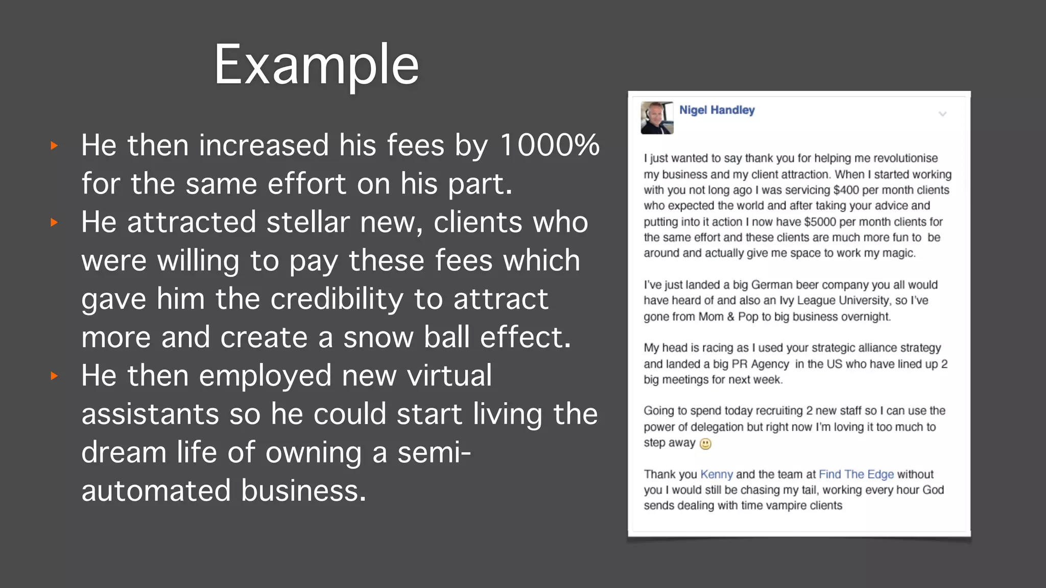 ‣ He then increased his fees by 1000%
for the same effort on his part."
‣ He attracted stellar new, clients who
were willing to pay these fees which
gave him the credibility to attract
more and create a snow ball effect."
‣ He then employed new virtual
assistants so he could start living the
dream life of owning a semi-
automated business.
Example
 