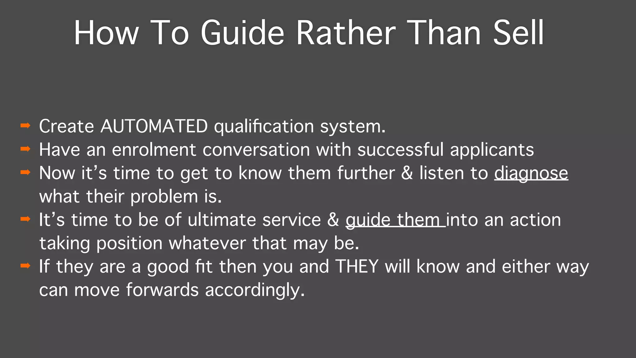 How To Guide Rather Than Sell
➡ Create AUTOMATED qualiﬁcation system."
➡ Have an enrolment conversation with successful applicants"
➡ Now it’s time to get to know them further & listen to diagnose
what their problem is. "
➡ It’s time to be of ultimate service & guide them into an action
taking position whatever that may be."
➡ If they are a good ﬁt then you and THEY will know and either way
can move forwards accordingly.
 