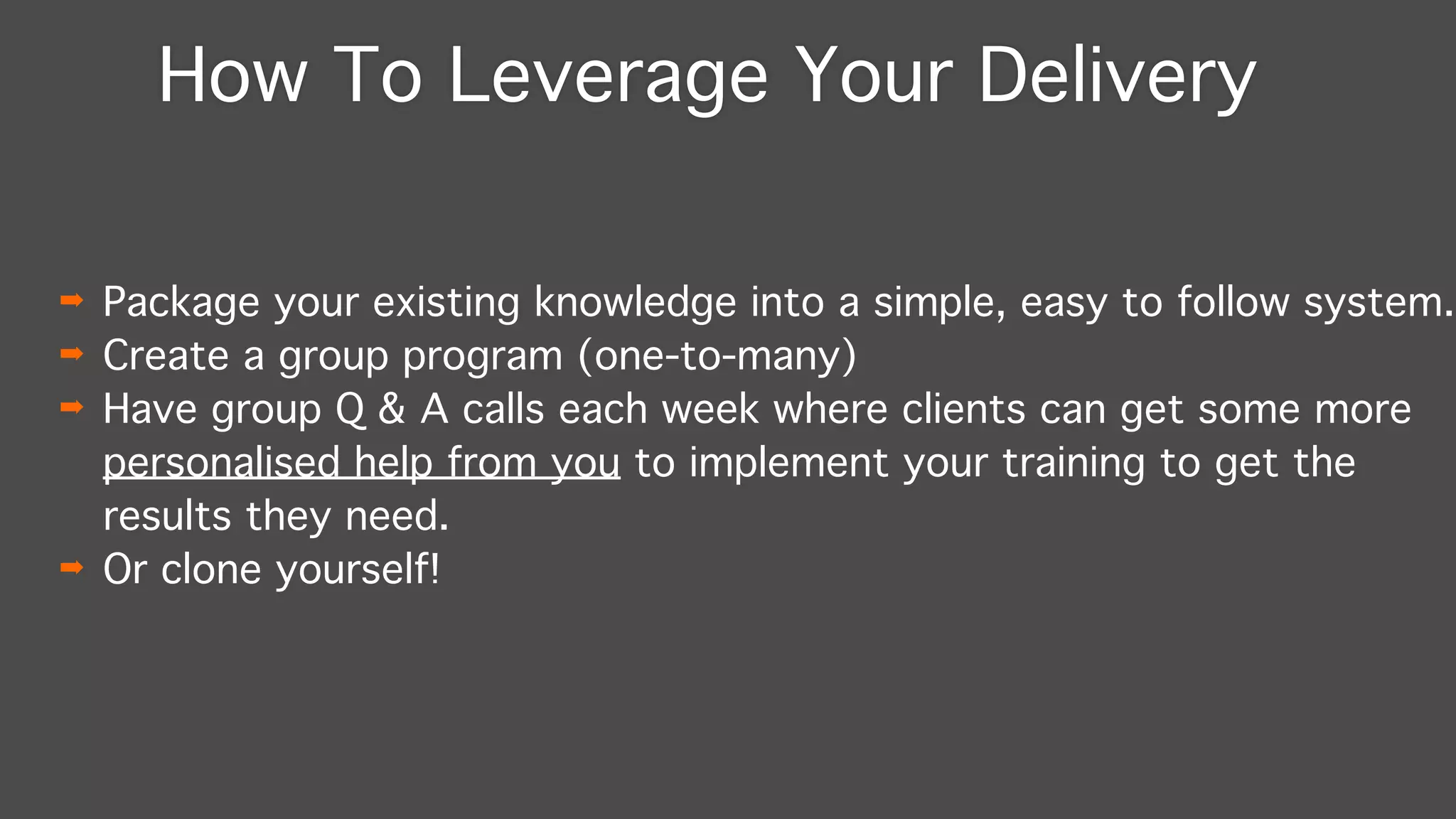 How To Leverage Your Delivery
➡ Package your existing knowledge into a simple, easy to follow system."
➡ Create a group program (one-to-many)"
➡ Have group Q & A calls each week where clients can get some more
personalised help from you to implement your training to get the
results they need."
➡ Or clone yourself!
 