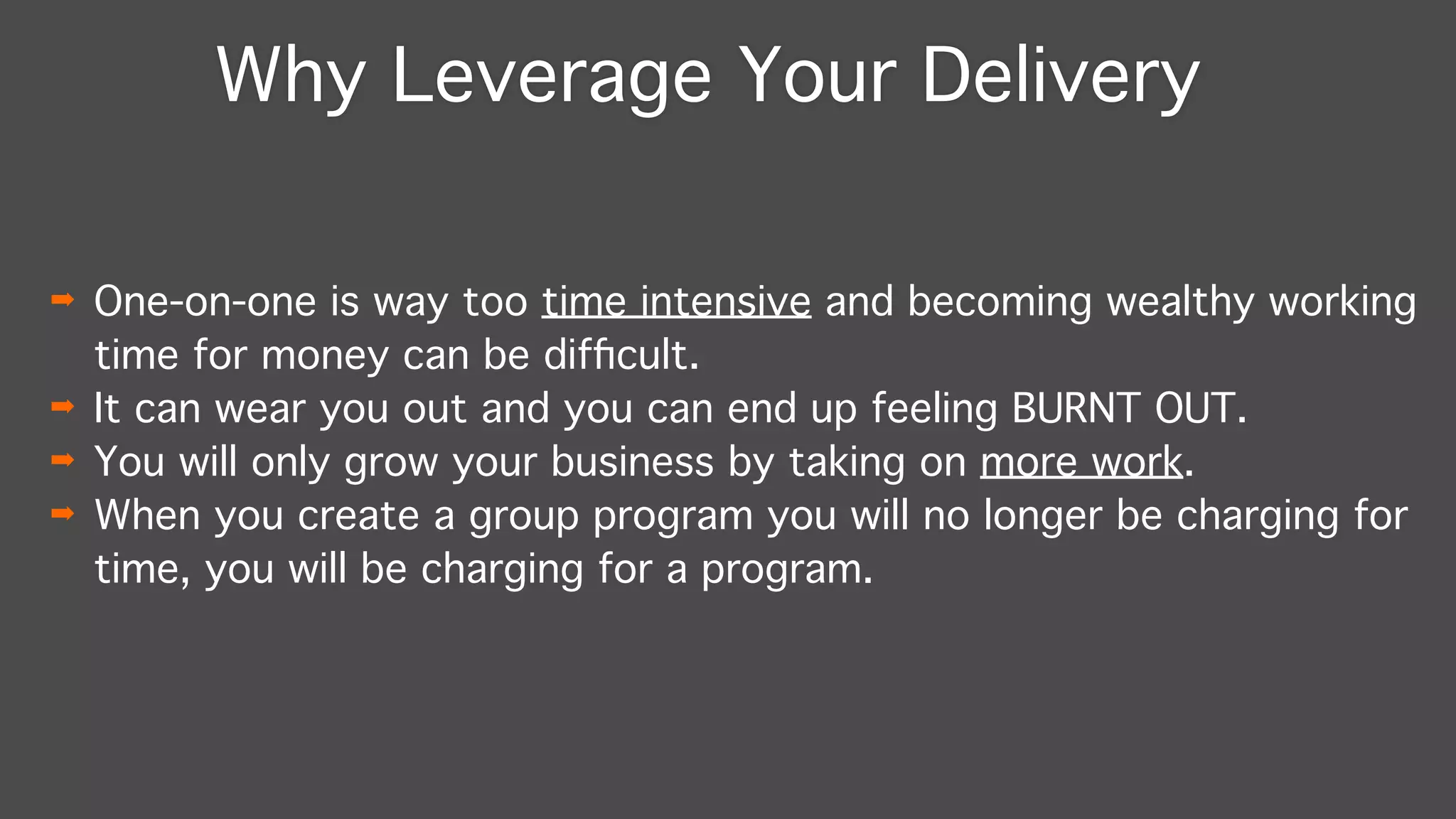 Why Leverage Your Delivery
➡ One-on-one is way too time intensive and becoming wealthy working
time for money can be difﬁcult."
➡ It can wear you out and you can end up feeling BURNT OUT."
➡ You will only grow your business by taking on more work."
➡ When you create a group program you will no longer be charging for
time, you will be charging for a program.
 