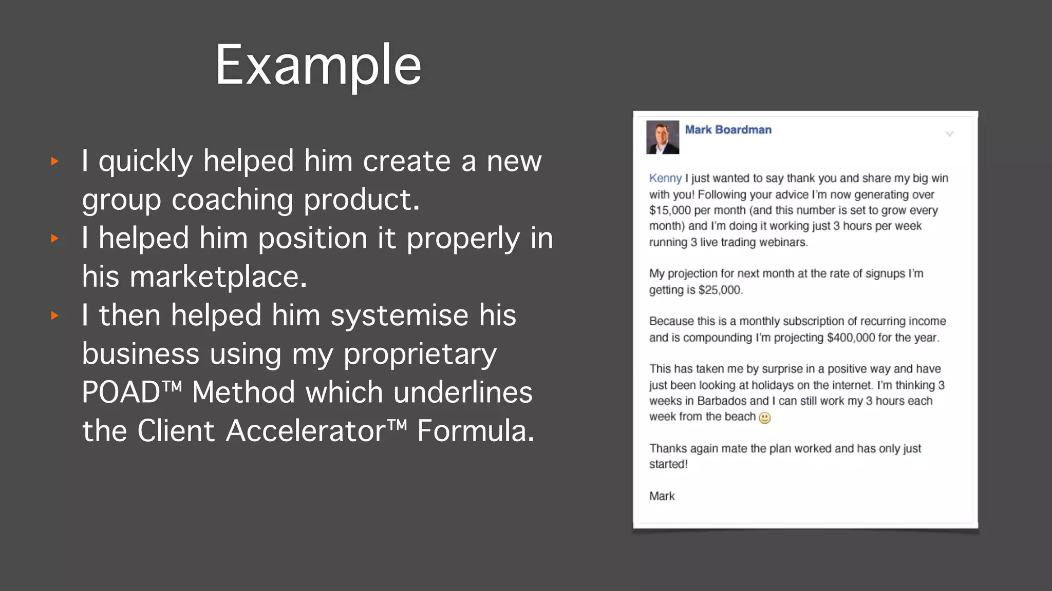 ‣ I quickly helped him create a new
group coaching product."
‣ I helped him position it properly in
his marketplace."
‣ I then helped him systemise his
business using my proprietary
POAD™ Method which underlines
the Client Accelerator™ Formula.
Example
 