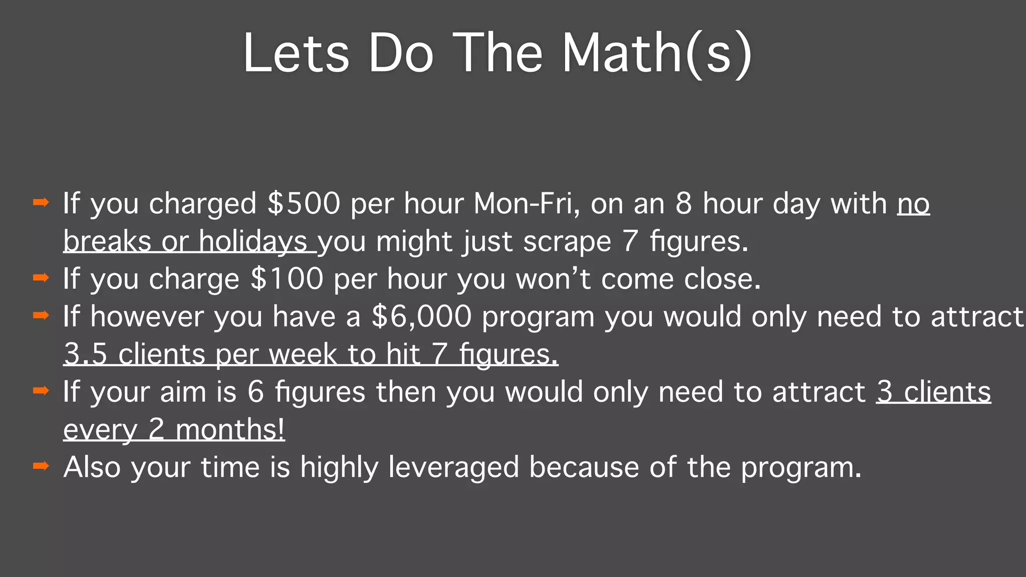 Lets Do The Math(s)
➡ If you charged $500 per hour Mon-Fri, on an 8 hour day with no
breaks or holidays you might just scrape 7 ﬁgures."
➡ If you charge $100 per hour you won’t come close."
➡ If however you have a $6,000 program you would only need to attract
3.5 clients per week to hit 7 ﬁgures."
➡ If your aim is 6 ﬁgures then you would only need to attract 3 clients
every 2 months!"
➡ Also your time is highly leveraged because of the program.
 