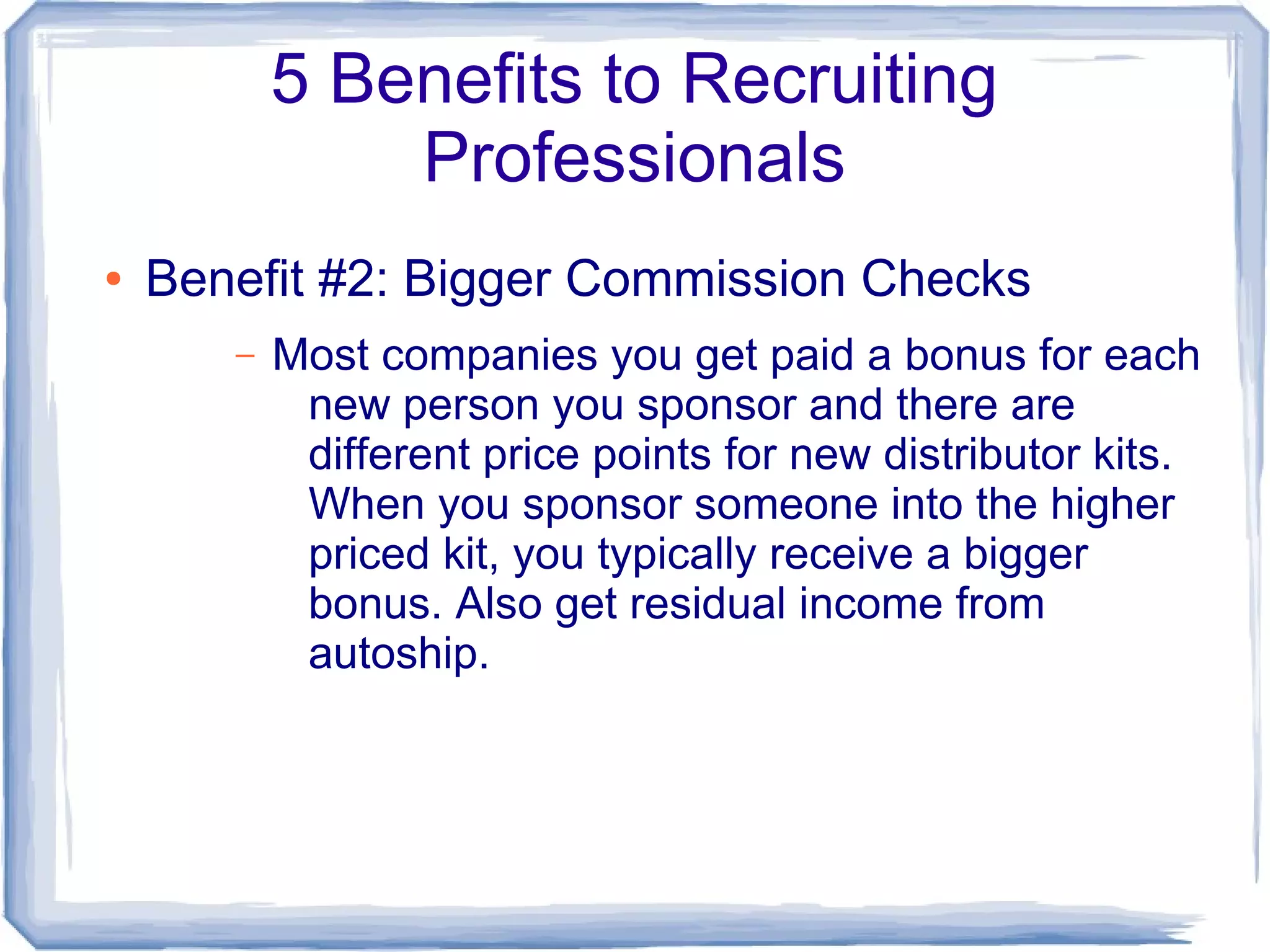 5 Benefits to Recruiting
               Professionals
●   Benefit #2: Bigger Commission Checks
       –   Most companies you get paid a bonus for each
            new person you sponsor and there are
            different price points for new distributor kits.
            When you sponsor someone into the higher
            priced kit, you typically receive a bigger
            bonus. Also get residual income from
            autoship.
 