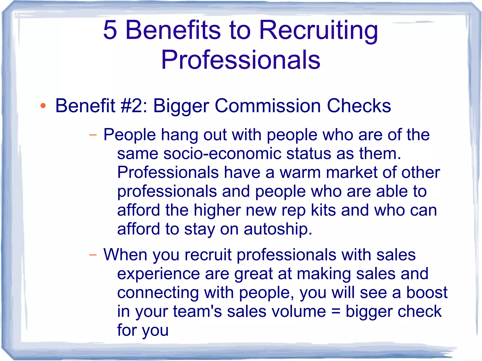 5 Benefits to Recruiting
               Professionals
●   Benefit #2: Bigger Commission Checks
       –   People hang out with people who are of the
            same socio-economic status as them.
            Professionals have a warm market of other
            professionals and people who are able to
            afford the higher new rep kits and who can
            afford to stay on autoship.
       –   When you recruit professionals with sales
            experience are great at making sales and
            connecting with people, you will see a boost
            in your team's sales volume = bigger check
            for you
 