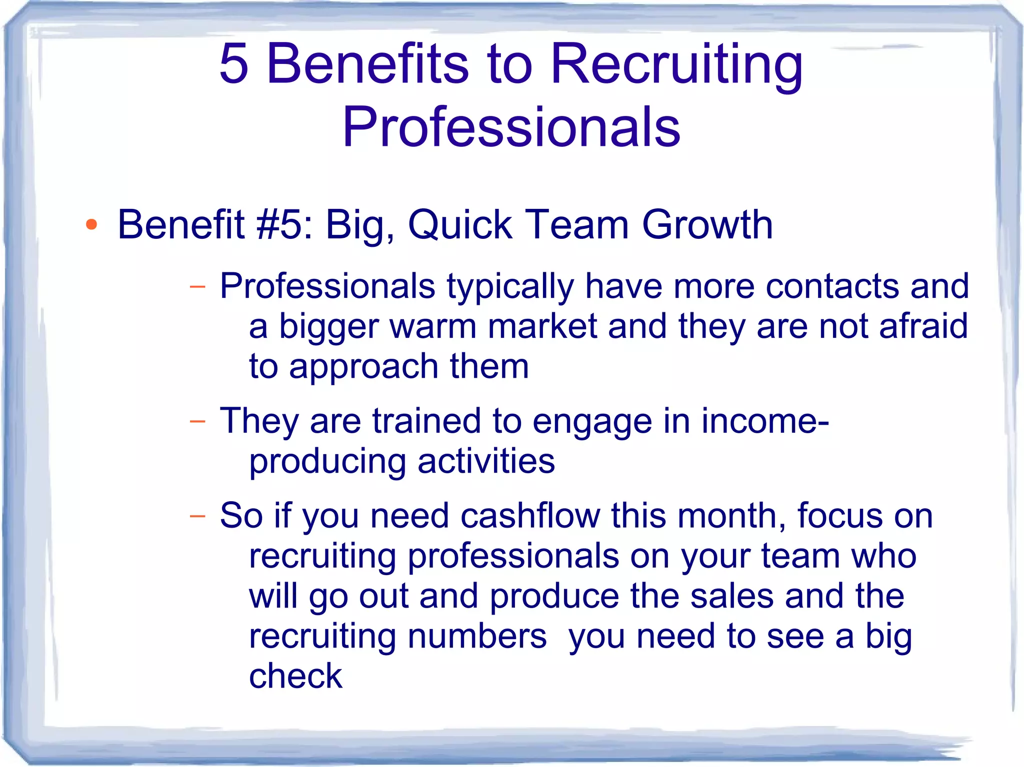 5 Benefits to Recruiting
               Professionals
●   Benefit #5: Big, Quick Team Growth
       –   Professionals typically have more contacts and
            a bigger warm market and they are not afraid
            to approach them
       –   They are trained to engage in income-
            producing activities
       –   So if you need cashflow this month, focus on
            recruiting professionals on your team who
            will go out and produce the sales and the
            recruiting numbers you need to see a big
            check
 