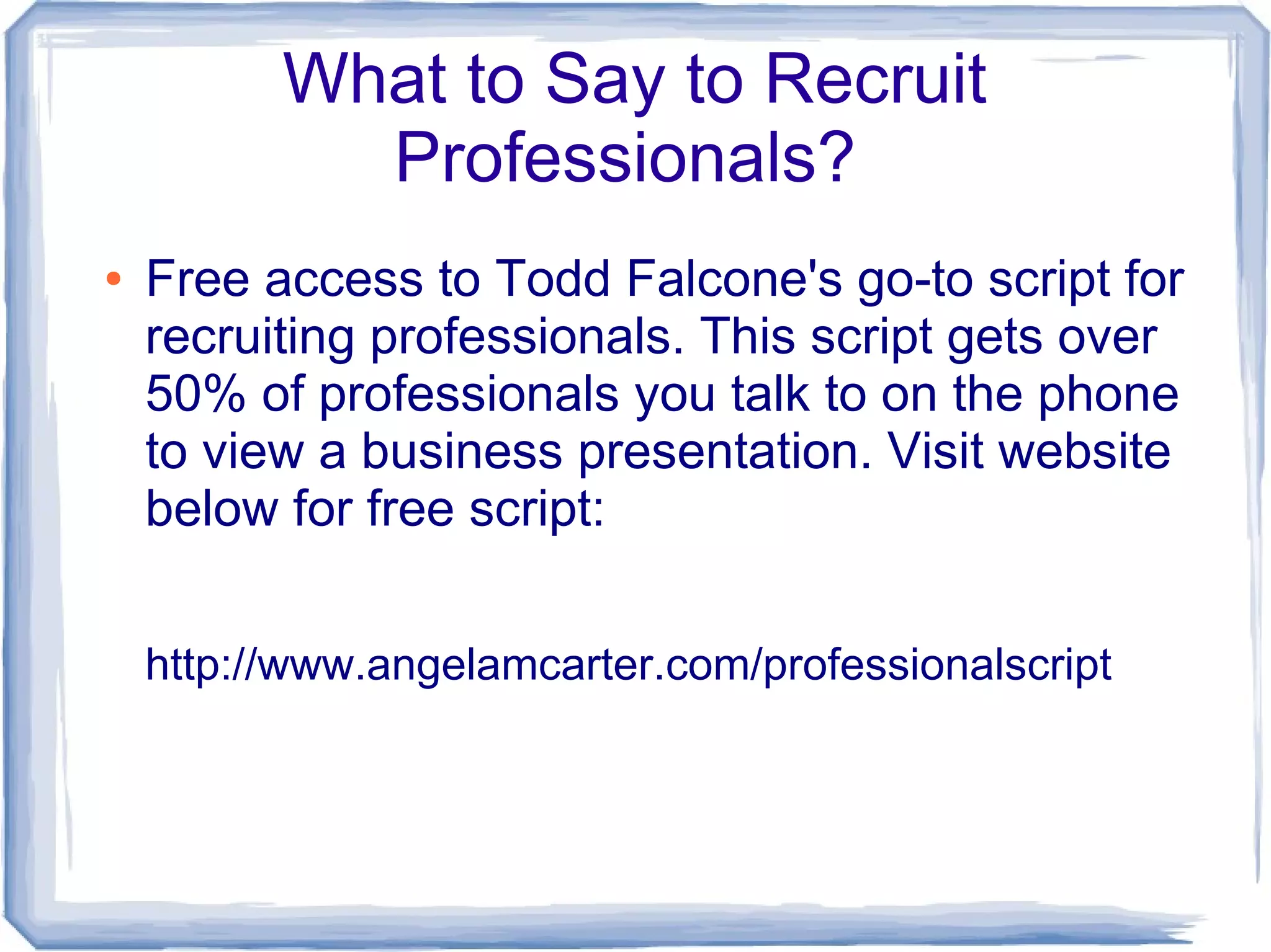 What to Say to Recruit
            Professionals?
●   Free access to Todd Falcone's go-to script for
    recruiting professionals. This script gets over
    50% of professionals you talk to on the phone
    to view a business presentation. Visit website
    below for free script:


    http://www.angelamcarter.com/professionalscript
 