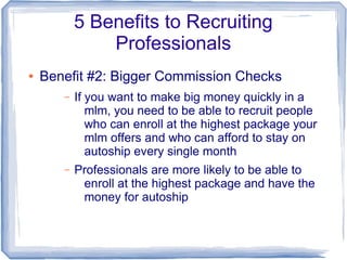 5 Benefits to Recruiting
               Professionals
●   Benefit #2: Bigger Commission Checks
       –   If you want to make big money quickly in a
              mlm, you need to be able to recruit people
              who can enroll at the highest package your
              mlm offers and who can afford to stay on
              autoship every single month
       –   Professionals are more likely to be able to
            enroll at the highest package and have the
            money for autoship
 