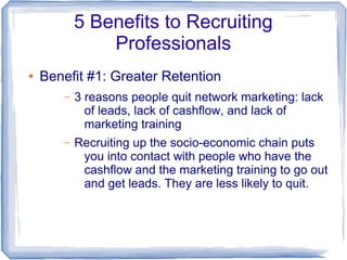 5 Benefits to Recruiting
               Professionals
●   Benefit #1: Greater Retention
       –   3 reasons people quit network marketing: lack
             of leads, lack of cashflow, and lack of
             marketing training
       –   Recruiting up the socio-economic chain puts
            you into contact with people who have the
            cashflow and the marketing training to go out
            and get leads. They are less likely to quit.
 