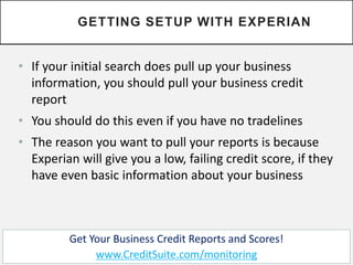 • If your initial search does pull up your business
information, you should pull your business credit
report
• You should do this even if you have no tradelines
• The reason you want to pull your reports is because
Experian will give you a low, failing credit score, if they
have even basic information about your business
GETTING SETUP WITH EXPERIAN
Get Your Business Credit Reports and Scores!
www.CreditSuite.com/monitoring
 