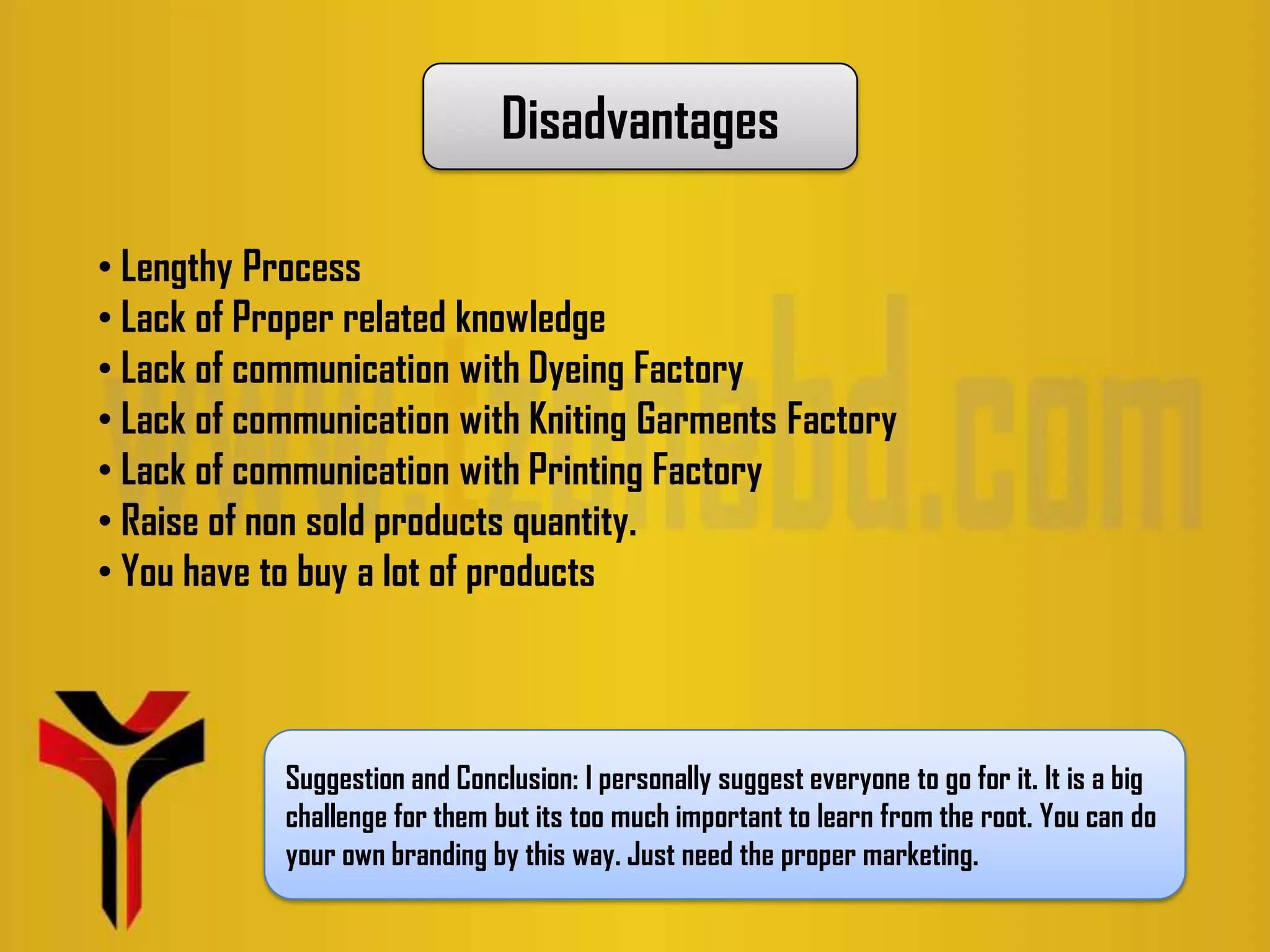 Disadvantages
• Lengthy Process
• Lack of Proper related knowledge
• Lack of communication with Dyeing Factory
• Lack of communication with Kniting Garments Factory
• Lack of communication with Printing Factory
• Raise of non sold products quantity.
• You have to buy a lot of products
Suggestion and Conclusion: I personally suggest everyone to go for it. It is a big
challenge for them but its too much important to learn from the root. You can do
your own branding by this way. Just need the proper marketing.
 