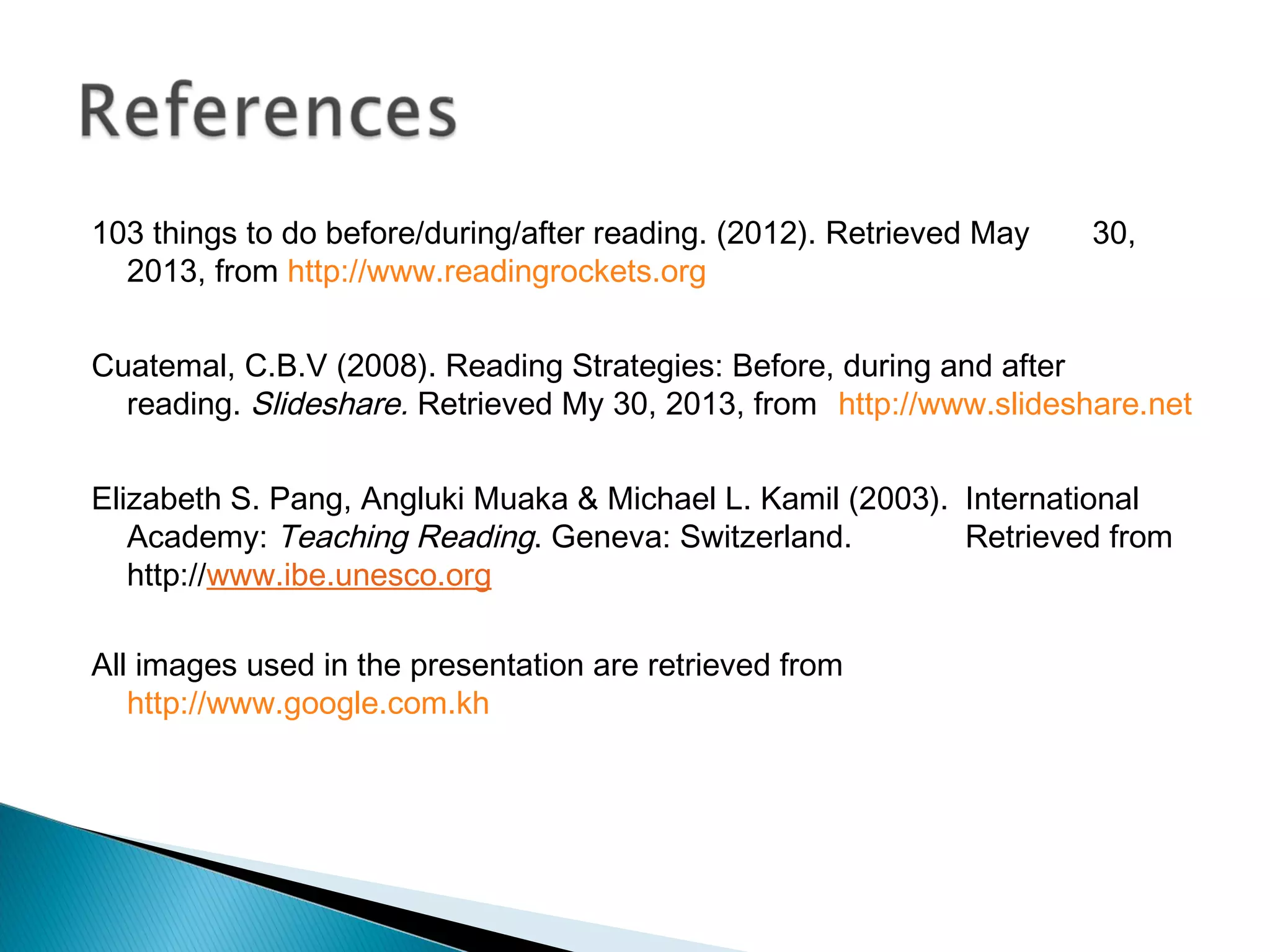 103 things to do before/during/after reading. (2012). Retrieved May 30,
2013, from http://www.readingrockets.org
Cuatemal, C.B.V (2008). Reading Strategies: Before, during and after
reading. Slideshare. Retrieved My 30, 2013, from http://www.slideshare.net
Elizabeth S. Pang, Angluki Muaka & Michael L. Kamil (2003). International
Academy: Teaching Reading. Geneva: Switzerland. Retrieved from
http://www.ibe.unesco.org
All images used in the presentation are retrieved from
http://www.google.com.kh
 