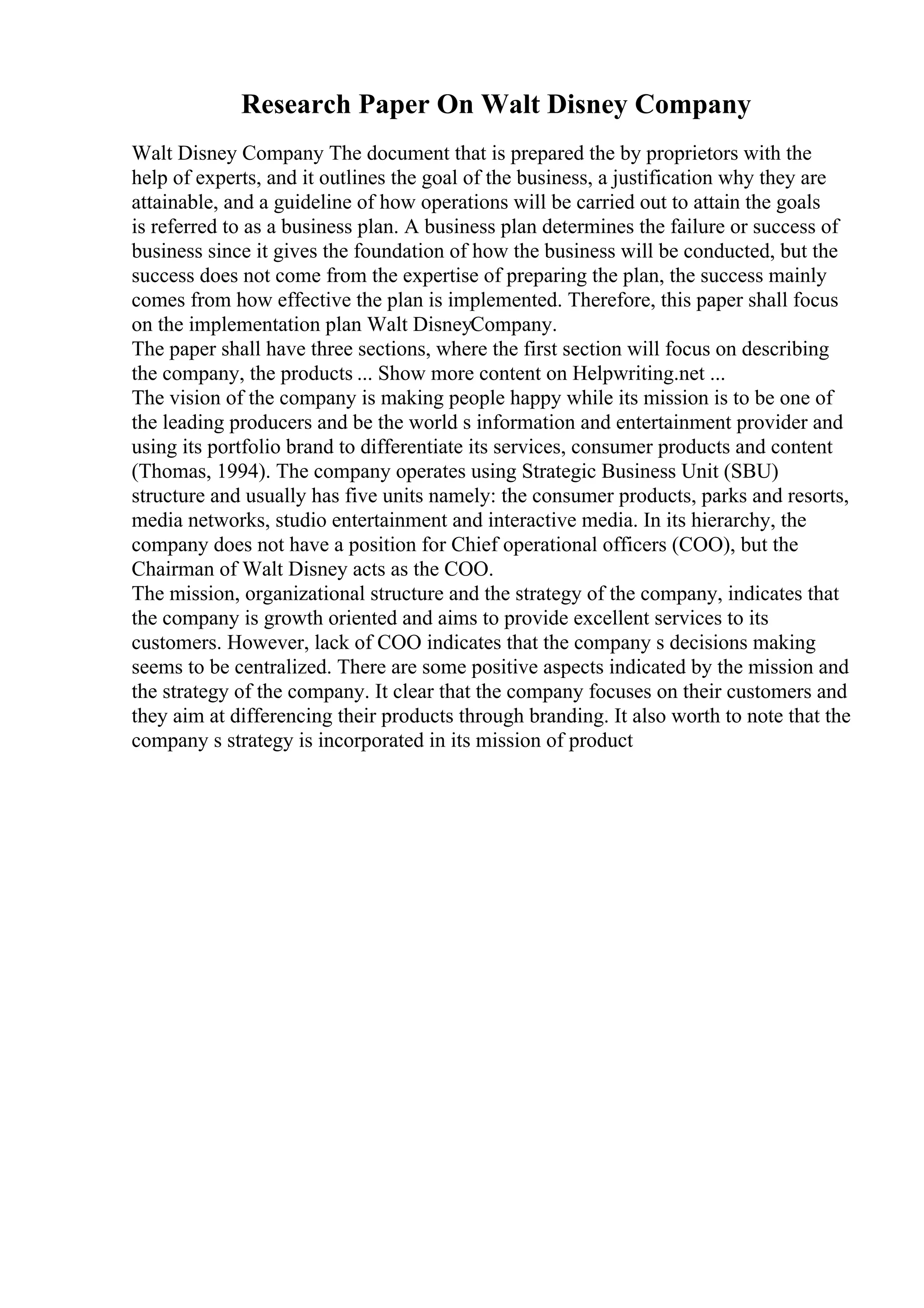 Research Paper On Walt Disney Company
Walt Disney Company The document that is prepared the by proprietors with the
help of experts, and it outlines the goal of the business, a justification why they are
attainable, and a guideline of how operations will be carried out to attain the goals
is referred to as a business plan. A business plan determines the failure or success of
business since it gives the foundation of how the business will be conducted, but the
success does not come from the expertise of preparing the plan, the success mainly
comes from how effective the plan is implemented. Therefore, this paper shall focus
on the implementation plan Walt DisneyCompany.
The paper shall have three sections, where the first section will focus on describing
the company, the products ... Show more content on Helpwriting.net ...
The vision of the company is making people happy while its mission is to be one of
the leading producers and be the world s information and entertainment provider and
using its portfolio brand to differentiate its services, consumer products and content
(Thomas, 1994). The company operates using Strategic Business Unit (SBU)
structure and usually has five units namely: the consumer products, parks and resorts,
media networks, studio entertainment and interactive media. In its hierarchy, the
company does not have a position for Chief operational officers (COO), but the
Chairman of Walt Disney acts as the COO.
The mission, organizational structure and the strategy of the company, indicates that
the company is growth oriented and aims to provide excellent services to its
customers. However, lack of COO indicates that the company s decisions making
seems to be centralized. There are some positive aspects indicated by the mission and
the strategy of the company. It clear that the company focuses on their customers and
they aim at differencing their products through branding. It also worth to note that the
company s strategy is incorporated in its mission of product
 