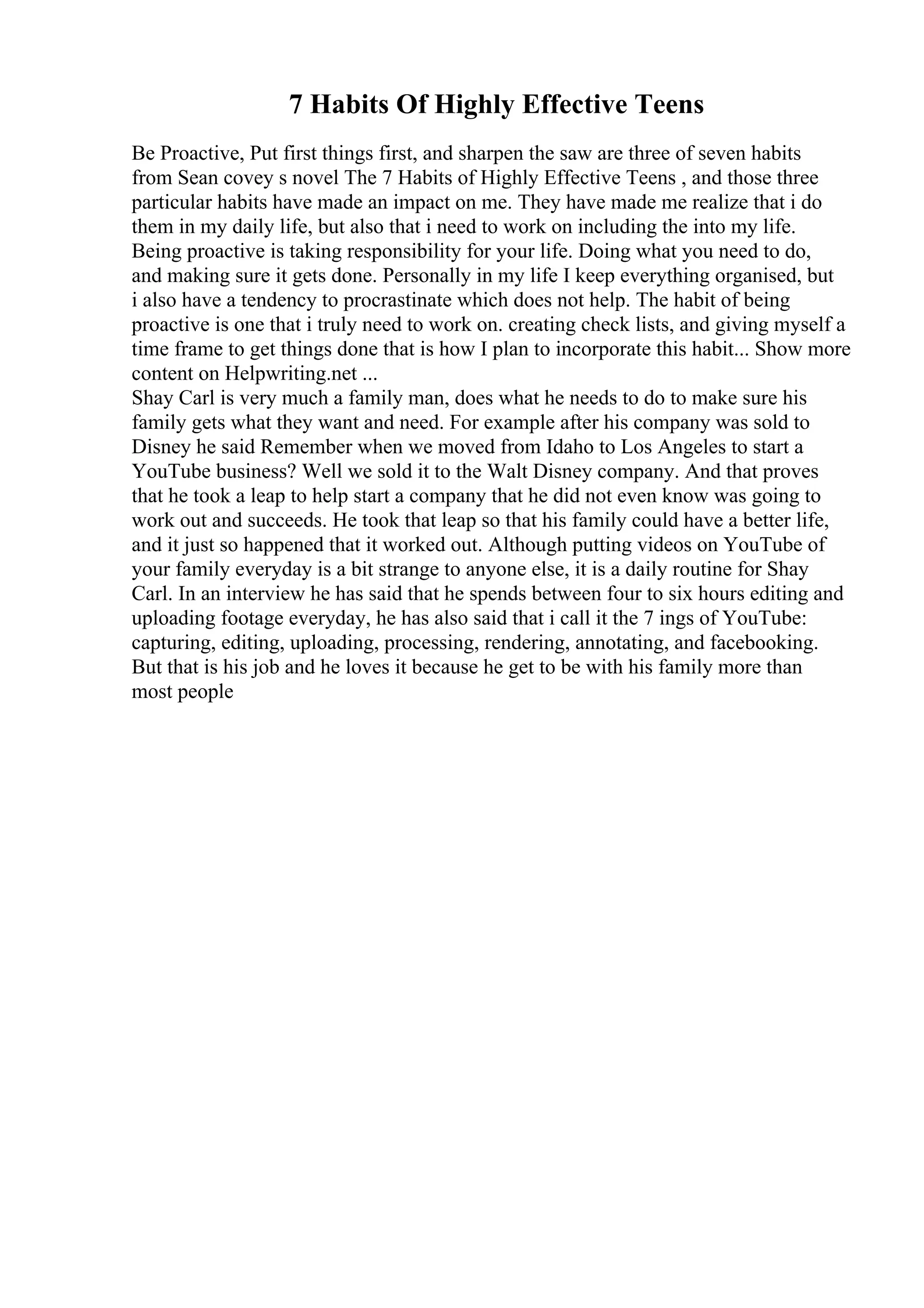 7 Habits Of Highly Effective Teens
Be Proactive, Put first things first, and sharpen the saw are three of seven habits
from Sean covey s novel The 7 Habits of Highly Effective Teens , and those three
particular habits have made an impact on me. They have made me realize that i do
them in my daily life, but also that i need to work on including the into my life.
Being proactive is taking responsibility for your life. Doing what you need to do,
and making sure it gets done. Personally in my life I keep everything organised, but
i also have a tendency to procrastinate which does not help. The habit of being
proactive is one that i truly need to work on. creating check lists, and giving myself a
time frame to get things done that is how I plan to incorporate this habit... Show more
content on Helpwriting.net ...
Shay Carl is very much a family man, does what he needs to do to make sure his
family gets what they want and need. For example after his company was sold to
Disney he said Remember when we moved from Idaho to Los Angeles to start a
YouTube business? Well we sold it to the Walt Disney company. And that proves
that he took a leap to help start a company that he did not even know was going to
work out and succeeds. He took that leap so that his family could have a better life,
and it just so happened that it worked out. Although putting videos on YouTube of
your family everyday is a bit strange to anyone else, it is a daily routine for Shay
Carl. In an interview he has said that he spends between four to six hours editing and
uploading footage everyday, he has also said that i call it the 7 ings of YouTube:
capturing, editing, uploading, processing, rendering, annotating, and facebooking.
But that is his job and he loves it because he get to be with his family more than
most people
 