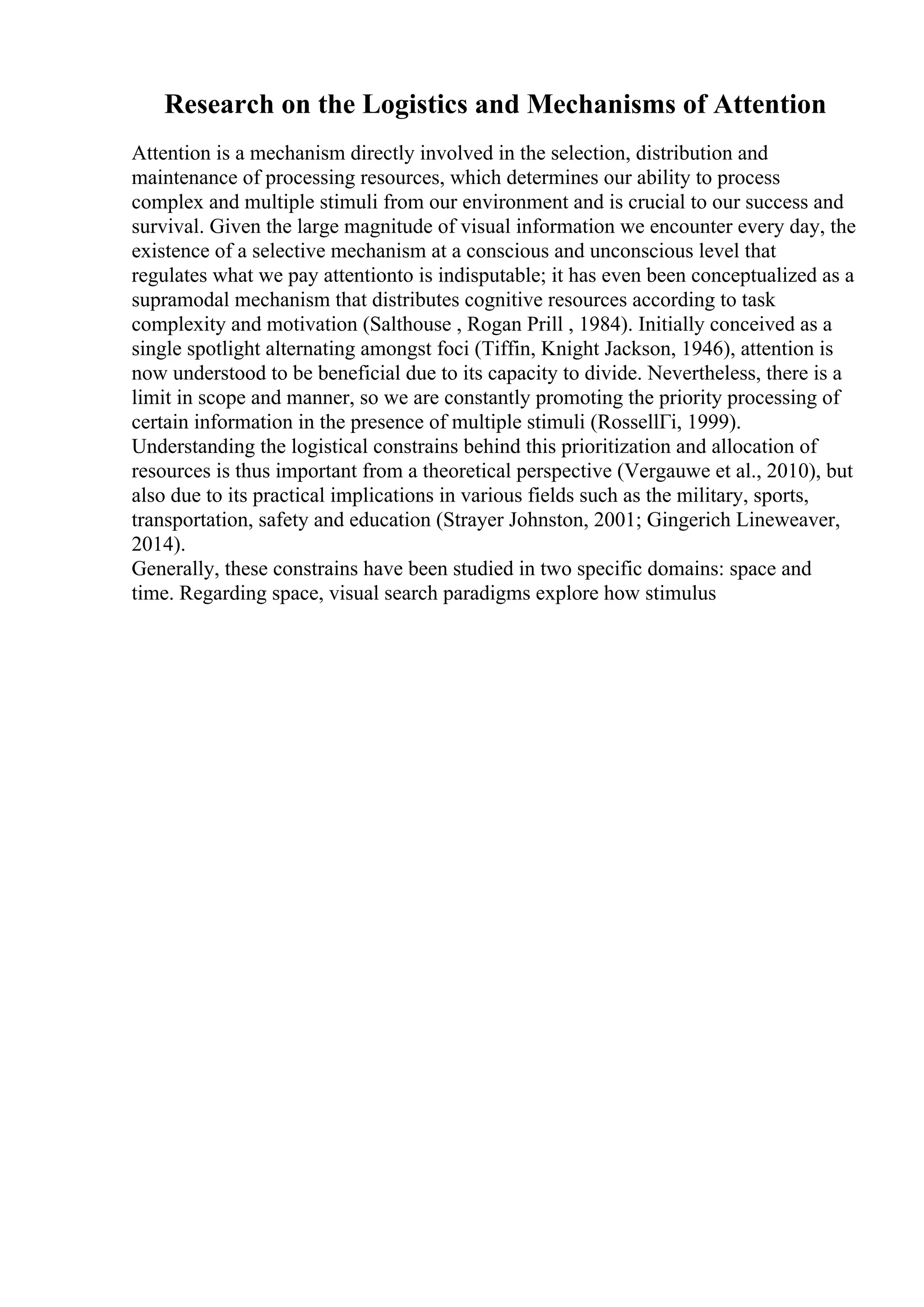 Research on the Logistics and Mechanisms of Attention
Attention is a mechanism directly involved in the selection, distribution and
maintenance of processing resources, which determines our ability to process
complex and multiple stimuli from our environment and is crucial to our success and
survival. Given the large magnitude of visual information we encounter every day, the
existence of a selective mechanism at a conscious and unconscious level that
regulates what we pay attentionto is indisputable; it has even been conceptualized as a
supramodal mechanism that distributes cognitive resources according to task
complexity and motivation (Salthouse , Rogan Prill , 1984). Initially conceived as a
single spotlight alternating amongst foci (Tiffin, Knight Jackson, 1946), attention is
now understood to be beneficial due to its capacity to divide. Nevertheless, there is a
limit in scope and manner, so we are constantly promoting the priority processing of
certain information in the presence of multiple stimuli (RossellГі, 1999).
Understanding the logistical constrains behind this prioritization and allocation of
resources is thus important from a theoretical perspective (Vergauwe et al., 2010), but
also due to its practical implications in various fields such as the military, sports,
transportation, safety and education (Strayer Johnston, 2001; Gingerich Lineweaver,
2014).
Generally, these constrains have been studied in two specific domains: space and
time. Regarding space, visual search paradigms explore how stimulus
 