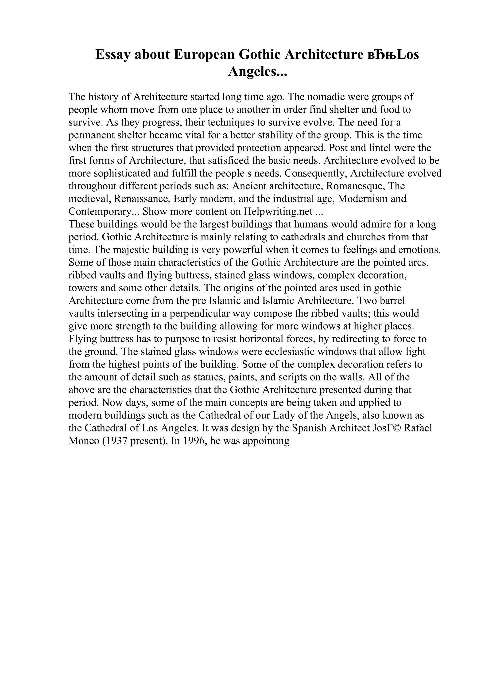 Essay about European Gothic Architecture вЂњLos
Angeles...
The history of Architecture started long time ago. The nomadic were groups of
people whom move from one place to another in order find shelter and food to
survive. As they progress, their techniques to survive evolve. The need for a
permanent shelter became vital for a better stability of the group. This is the time
when the first structures that provided protection appeared. Post and lintel were the
first forms of Architecture, that satisficed the basic needs. Architecture evolved to be
more sophisticated and fulfill the people s needs. Consequently, Architecture evolved
throughout different periods such as: Ancient architecture, Romanesque, The
medieval, Renaissance, Early modern, and the industrial age, Modernism and
Contemporary... Show more content on Helpwriting.net ...
These buildings would be the largest buildings that humans would admire for a long
period. Gothic Architecture is mainly relating to cathedrals and churches from that
time. The majestic building is very powerful when it comes to feelings and emotions.
Some of those main characteristics of the Gothic Architecture are the pointed arcs,
ribbed vaults and flying buttress, stained glass windows, complex decoration,
towers and some other details. The origins of the pointed arcs used in gothic
Architecture come from the pre Islamic and Islamic Architecture. Two barrel
vaults intersecting in a perpendicular way compose the ribbed vaults; this would
give more strength to the building allowing for more windows at higher places.
Flying buttress has to purpose to resist horizontal forces, by redirecting to force to
the ground. The stained glass windows were ecclesiastic windows that allow light
from the highest points of the building. Some of the complex decoration refers to
the amount of detail such as statues, paints, and scripts on the walls. All of the
above are the characteristics that the Gothic Architecture presented during that
period. Now days, some of the main concepts are being taken and applied to
modern buildings such as the Cathedral of our Lady of the Angels, also known as
the Cathedral of Los Angeles. It was design by the Spanish Architect JosГ© Rafael
Moneo (1937 present). In 1996, he was appointing
 