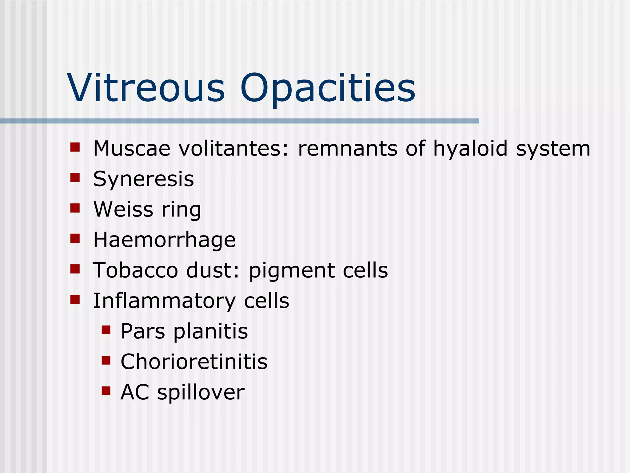 Vitreous Opacities Muscae volitantes: remnants of hyaloid system Syneresis Weiss ring Haemorrhage Tobacco dust: pigment cells  Inflammatory cells Pars planitis Chorioretinitis AC spillover 
